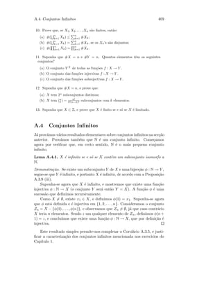 A.4. Conjuntos Inﬁnitos 409
10. Prove que, se X1, X2, . . . , Xn s˜ao ﬁnitos, ent˜ao:
(a) #(
n
k=1 Xk) ≤
n
k=1 #Xk;
(b) #(
n
k=1 Xk) =
n
k=1 #Xk, se os Xk’s s˜ao disjuntos;
(c) #(
n
k=1 Xk) =
n
k=1 #Xk.
11. Suponha que #X = n e #Y = n. Quantos elementos tˆem os seguintes
conjuntos?
(a) O conjunto Y X
de todas as fun¸c˜oes f : X → Y .
(b) O conjunto das fun¸c˜oes injectivas f : X → Y .
(c) O conjunto das fun¸c˜oes sobrejectivas f : X → Y .
12. Suponha que #X = n, e prove que:
(a) X tem 2n
subconjuntos distintos;
(b) X tem (n
k ) = n!
k!(n−k)! subconjuntos com k elementos.
13. Suponha que X ⊂ Z, e prove que X ´e ﬁnito se e s´o se X ´e limitado.
A.4 Conjuntos Inﬁnitos
J´a prov´amos v´arios resultados elementares sobre conjuntos inﬁnitos na sec¸c˜ao
anterior. Prov´amos tamb´em que N ´e um conjunto inﬁnito. Come¸camos
agora por veriﬁcar que, em certo sentido, N ´e o mais pequeno conjunto
inﬁnito.
Lema A.4.1. X ´e inﬁnito se e s´o se X cont´em um subconjunto isomorfo a
N.
Demonstra¸c˜ao. Se existe um subconjunto Y de X e uma bijec¸c˜ao φ : N → Y ,
segue-se que Y ´e inﬁnito, e portanto X ´e inﬁnito, de acordo com a Proposi¸c˜ao
A.3.9 (iii).
Suponha-se agora que X ´e inﬁnito, e mostremos que existe uma fun¸c˜ao
injectiva φ : N → X (o conjunto Y ser´a ent˜ao Y = X). A fun¸c˜ao φ ´e uma
sucess˜ao que deﬁnimos recursivamente.
Como X = ∅, existe x1 ∈ X, e deﬁnimos φ(1) = x1. Suponha-se agora
que φ est´a deﬁnida e ´e injectiva em {1, 2, . . . , n}. Consideramos o conjunto
Zn = X − {φ(1), . . . , φ(n)}, e observamos que Zn = ∅, j´a que caso contr´ario
X teria n elementos. Sendo z um qualquer elemento de Zn, deﬁnimos φ(n+
1) = z, e conclu´ımos que existe uma fun¸c˜ao φ : N → X, que por deﬁni¸c˜ao ´e
injectiva.
Este resultado simples permite-nos completar o Corol´ario A.3.5, e justi-
ﬁcar a caracteriza¸c˜ao dos conjuntos inﬁnitos mencionada nos exerc´ıcios do
Cap´ıtulo 1.
 