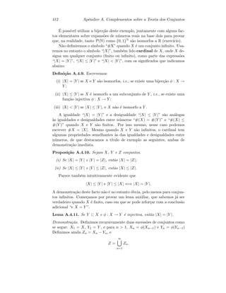 412 Apˆendice A. Complementos sobre a Teoria dos Conjuntos
´E poss´ıvel utilizar a bijec¸c˜ao deste exemplo, juntamente com alguns fac-
tos elementares sobre expans˜oes de n´umeros reais na base dois para provar
que, na realidade, tanto P(N) como {0, 1}N s˜ao isomorfos a R (exerc´ıcio).
N˜ao deﬁniremos o s´ımbolo “#X” quando X ´e um conjunto inﬁnito. Usa-
remos no entanto o s´ımbolo “|X|”, tamb´em lido cardinal de X, onde X de-
signa um qualquer conjunto (ﬁnito ou inﬁnito), como parte das express˜oes
“|X| = |Y |”, “|X| ≤ |Y |” e “|X|  |Y |”, com os signiﬁcados que indicamos
abaixo:
Deﬁni¸c˜ao A.4.9. Escrevemos:
(i) |X| = |Y | se X e Y s˜ao isomorfos, i.e., se existe uma bijec¸c˜ao φ : X →
Y ;
(ii) |X| ≤ |Y | se X ´e isomorfo a um subconjunto de Y , i.e., se existe uma
fun¸c˜ao injectiva φ : X → Y ;
(iii) |X|  |Y | se |X| ≤ |Y |, e X n˜ao ´e isomorfo a Y .
A igualdade “|X| = |Y |” e a desigualdade “|X| ≤ |Y |” s˜ao an´alogas
`as igualdades e desigualdades entre n´umeros “#(X) = #(Y )” e “#(X) ≤
#(Y )” quando X e Y s˜ao ﬁnitos. Por isso mesmo, nesse caso podemos
escrever #X = |X|. Mesmo quando X e Y s˜ao inﬁnitos, o cardinal tem
algumas propriedades semelhantes `as das igualdades e desigualdades entre
n´umeros, de que destacamos a t´ıtulo de exemplo as seguintes, ambas de
demonstra¸c˜ao imediata.
Proposi¸c˜ao A.4.10. Sejam X, Y e Z conjuntos.
(i) Se |X| = |Y | e |Y | = |Z|, ent˜ao |X| = |Z|;
(ii) Se |X| ≤ |Y | e |Y | ≤ |Z|, ent˜ao |X| ≤ |Z|.
Parece tamb´em intuitivamente evidente que
|X| ≤ |Y | e |Y | ≤ |X| ⇐⇒ |X| = |Y |.
A demonstra¸c˜ao deste facto n˜ao ´e no entanto ´obvia, pelo menos para conjun-
tos inﬁnitos. Come¸camos por provar um lema auxiliar, que sabemos j´a ser
verdadeiro quando X ´e ﬁnito, caso em que se pode refor¸car com a conclus˜ao
adicional “e X = Y ”.
Lema A.4.11. Se Y ⊂ X e φ : X → Y ´e injectiva, ent˜ao |X| = |Y |.
Demonstra¸c˜ao. Deﬁnimos recursivamente duas sucess˜oes de conjuntos como
se segue: X1 = X, Y1 = Y , e para n  1, Xn = φ(Xn−1) e Yn = φ(Yn−1)
Deﬁnimos ainda Zn = Xn − Yn, e
Z =
∞
n=1
Zn.
 