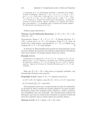 414 Apˆendice A. Complementos sobre a Teoria dos Conjuntos
A constru¸c˜ao de Y na demonstra¸c˜ao precedente ´e engenhosa mas simples.
A t´ıtulo de ilustra¸c˜ao, supomos X = N0 = {n ∈ Z : n ≥ 0}, Y = N e
φ(x) = x + 2. Neste caso, ´e ´obvio que Xn = {k ∈ Z : k ≥ 2(n − 1)} e
Yn = {k ∈ Z : k ≥ 2(n − 1) + 1}. Segue-se que Zn = {2(n − 1) : n ∈ N},
e Z ´e claramente o conjunto dos inteiros pares n˜ao-negativos. A fun¸c˜ao Ψ
descrita no teorema anterior reduz-se `a fun¸c˜ao φ no conjunto dos inteiros
pares n˜ao-negativos, e ´e a identidade sobre o conjunto dos naturais ´ımpares.
´E evidentemente uma bijec¸c˜ao de X em Y .
Podemos agora demonstrar o
Teorema A.4.13 (Schroeder-Bernstein). Se |X| ≤ |Y | e |Y | ≤ |X|,
ent˜ao |X| = |Y |.
Demonstra¸c˜ao. Sejam φ : X → Y e ψ : Y → X fun¸c˜oes injectivas, Z =
ψ(Y ), e note-se que ψ ◦ φ : X → Z ´e injectiva. Como Z ⊆ X, existe, de
acordo com o lema anterior, uma bijec¸c˜ao Ψ : Z → X, e ´e evidente que a
composta Ψ ◦ ψ : Y → X ´e uma bijec¸c˜ao.
O Teorema de Schroeder-Bernstein permite-nos frequentemente provar
que dois conjuntos s˜ao isomorfos, sem exibirmos explicitamente uma bijec¸c˜ao
entre esses conjuntos. O exemplo seguinte ilustra isso mesmo.
Exemplo A.4.14.
Considerem-se os conjuntos X = N × N e Y = N. A fun¸c˜ao φ : N → N × N
dada por φ(n) = (n, 1) ´e injectiva, e de acordo com o Teorema Fundamental
da Aritm´etica a fun¸c˜ao ψ : N → N × N dada por ψ(n, m) = 2n
3m
´e tamb´em
injectiva. Segue-se do Teorema de Schroeder-Bernstein que N e N × N s˜ao
isomorfos.
Dado que |N × N| = |N|, ´e f´acil provar os seguintes resultados, cuja
demonstra¸c˜ao deixamos como exerc´ıcio.
Proposi¸c˜ao A.4.15. Sejam X, Xn e Y conjuntos numer´aveis.
(i) Se Y = ∅ e X ´e inﬁnito, ent˜ao |X ×Y | = |X|, i.e., X ×Y ´e numer´avel.
(ii) O conjunto ∞
n=1 Xn ´e numer´avel.
Esta proposi¸c˜ao mostra que o comportamento da no¸c˜ao de cardinal face
`as opera¸c˜oes de uni˜ao e produto de conjuntos inﬁnitos ´e um pouco peculiar.
Enunciamos abaixo dois resultados gerais, referentes a uni˜oes e produtos,
que exempliﬁcam bem esta observa¸c˜ao. N˜ao demonstramos nenhuma das
aﬁrma¸c˜oes, para n˜ao nos envolveremos demasiado em quest˜oes t´ecnicas da
teoria dos conjuntos (veja no entanto alguns dos exerc´ıcios abaixo).
Teorema A.4.16. Se X ´e inﬁnito e |Y | ≤ |X|, ent˜ao:
 