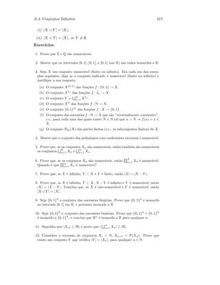 A.4. Conjuntos Inﬁnitos 415
(i) |X ∪ Y | = |X|;
(ii) |X × Y | = |X|, se Y = ∅.
Exerc´ıcios.
1. Prove que Z e Q s˜ao numer´aveis.
2. Mostre que os intervalos [0, 1], ]0, 1[, e [0, 1[ (em R) s˜ao todos isomorfos a R.
3. Seja X um conjunto numer´avel (ﬁnito ou inﬁnito). Em cada um dos exem-
plos seguintes, diga se o conjunto indicado ´e numer´avel (ﬁnito ou inﬁnito) e
justiﬁque a sua resposta.
(a) O conjunto X{0,1}
das fun¸c˜oes f : {0, 1} → X.
(b) O conjunto XIn
das fun¸c˜oes f : In → X.
(c) O conjunto Y = ∞
n=1 XIn
.
(d) O conjunto XN
das fun¸c˜oes f : N → X.
(e) O conjunto {0, 1}X
das fun¸c˜oes f : X → {0, 1}.
(f) O conjunto das sucess˜oes f : N → X que s˜ao “eventualmente constantes”,
i.e., para cada uma das quais existe N ∈ N tal que n  N ⇒ f(n) = x ∈
X.
(g) O conjunto Pﬁn(X) das partes ﬁnitas (i.e., os subconjuntos ﬁnitos) de X.
4. Mostre que o conjunto dos polin´omios com coeﬁcientes racionais ´e numer´avel.
5. Prove que, se os conjuntos Xn s˜ao numer´aveis, ent˜ao tamb´em s˜ao numer´aveis
os conjuntos N
n=1 Xn e ∞
n=1 Xn.
6. Prove que, se os conjuntos Xn s˜ao numer´aveis, ent˜ao
N
n=1 Xn ´e numer´avel.
Quando ´e que
∞
n=1 Xn ´e numer´avel?
7. Prove que, se X ´e inﬁnito, Y ⊂ X e Y ´e ﬁnito, ent˜ao |X| = |X − Y |.
8. Prove que, se X ´e inﬁnito, Y ⊂ X, X − Y ´e inﬁnito e Y ´e numer´avel, ent˜ao
|X| = |X − Y |. Conclua que, se X ´e n˜ao-numer´avel e Y ´e numer´avel, ent˜ao
|X ∪ Y | = |X|.
9. Seja {0, 1}N
o conjunto das sucess˜oes bin´arias. Prove que {0, 1}N
´e isomorfo
ao intervalo [0, 1] em R, e portanto isomorfo a R.
10. Seja {0, 1}N
o conjunto das sucess˜oes bin´arias. Prove que {0, 1}N
× {0, 1}N
´e isomorfo a {0, 1}N
, e conclua que Rn
´e isomorfo a R para qualquer n.
11. Suponha que |Xn| ≤ |R| e prove que |
∞
n=1 Xn| ≤ |R|.
12. Considere a sucess˜ao de conjuntos X1 = N, Xn+1 = P(Xn). Prove que
existe um conjunto Y que veriﬁca |Y |  |Xn|, para qualquer n ∈ N.
 
