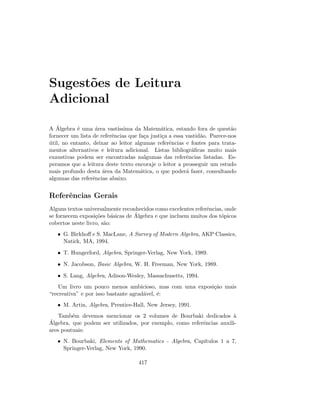 Sugest˜oes de Leitura
Adicional
A ´Algebra ´e uma ´area vast´ıssima da Matem´atica, estando fora de quest˜ao
fornecer um lista de referˆencias que fa¸ca justi¸ca a essa vastid˜ao. Parece-nos
´util, no entanto, deixar ao leitor algumas referˆencias e fontes para trata-
mentos alternativos e leitura adicional. Listas bibliogr´aﬁcas muito mais
exaustivas podem ser encontradas nalgumas das referˆencias listadas. Es-
peramos que a leitura deste texto encoraje o leitor a prosseguir um estudo
mais profundo desta ´area da Matem´atica, o que poder´a fazer, consultando
algumas das referˆencias abaixo.
Referˆencias Gerais
Alguns textos universalmente reconhecidos como excelentes referˆencias, onde
se fornecem exposi¸c˜oes b´asicas de ´Algebra e que incluem muitos dos t´opicos
cobertos neste livro, s˜ao:
• G. Birkhoﬀ e S. MacLane, A Survey of Modern Algebra, AKP Classics,
Natick, MA, 1994.
• T. Hungerford, Algebra, Springer-Verlag, New York, 1989.
• N. Jacobson, Basic Algebra, W. H. Freeman, New York, 1989.
• S. Lang, Algebra, Adison-Wesley, Massachusetts, 1994.
Um livro um pouco menos ambicioso, mas com uma exposi¸c˜ao mais
“recreativa” e por isso bastante agrad´avel, ´e:
• M. Artin, Algebra, Prentice-Hall, New Jersey, 1991.
Tamb´em devemos mencionar os 2 volumes de Bourbaki dedicados `a
´Algebra, que podem ser utilizados, por exemplo, como referˆencias auxili-
ares pontuais:
• N. Bourbaki, Elements of Mathematics - Algebra, Cap´ıtulos 1 a 7,
Springer-Verlag, New York, 1990.
417
 