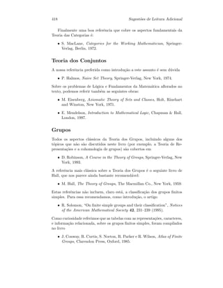 418 Sugest˜oes de Leitura Adicional
Finalmente uma boa referˆencia que cobre os aspectos fundamentais da
Teoria das Categorias ´e:
• S. MacLane, Categories for the Working Mathematician, Springer-
Verlag, Berlin, 1972.
Teoria dos Conjuntos
A nossa referˆencia preferida como introdu¸c˜ao a este assunto ´e sem d´uvida
• P. Halmos, Naive Set Theory, Springer-Verlag, New York, 1974.
Sobre os problemas de L´ogica e Fundamentos da Matem´atica aﬂorados no
texto, podemos referir tamb´em as seguintes obras:
• M. Eisenberg, Axiomatic Theory of Sets and Classes, Holt, Rinehart
and Winston, New York, 1971.
• E. Mendelson, Introduction to Mathematical Logic, Chapman  Hall,
London, 1997.
Grupos
Todos os aspectos cl´assicos da Teoria dos Grupos, incluindo alguns dos
t´opicos que n˜ao s˜ao discutidos neste livro (por exemplo, a Teoria de Re-
presenta¸c˜oes e a cohomologia de grupos) s˜ao cobertos em
• D. Robinson, A Course in the Theory of Groups, Springer-Verlag, New
York, 1993.
A referˆencia mais cl´assica sobre a Teoria dos Grupos ´e o seguinte livro de
Hall, que nos parece ainda bastante recomend´avel:
• M. Hall, The Theory of Groups, The Macmillan Co., New York, 1959.
Estas referˆencias n˜ao incluem, claro est´a, a classiﬁca¸c˜ao dos grupos ﬁnitos
simples. Para essa recomendamos, como introdu¸c˜ao, o artigo
• R. Solomon, “On ﬁnite simple groups and their classiﬁcation”, Notices
of the American Mathematical Society 42, 231–239 (1995).
Como curiosidade referimos que as tabelas com as representa¸c˜oes, caracteres,
e informa¸c˜ao relacionada, sobre os grupos ﬁnitos simples, foram compilados
no livro
• J. Conway, R. Curtis, S. Norton, R. Parker e R. Wilson, Atlas of Finite
Groups, Clarendon Press, Oxford, 1985.
 