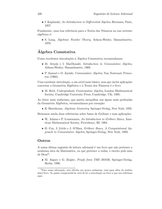 420 Sugest˜oes de Leitura Adicional
• I. Kaplanski, An Introduction to Diﬀerential Algebra, Hermann, Paris,
1957.
Finalmente, uma boa referˆencia para a Teoria dos N´umeros na sua vertente
alg´ebrica ´e:
• S. Lang, Algebraic Number Theory, Adison-Wesley, Massachusetts,
1970.
´Algebra Comutativa
Como excelentes introdu¸c˜oes `a ´Algebra Comutativa recomendamos:
• M. Atiyah e I. MacDonald, Introduction to Commutative Algebra,
Adison-Wesley, Massachusetts, 1969.
• P. Samuel e O. Zariski, Commutative Algebra, Van Nostrand, Prince-
ton (1960).
Uma excelente introdu¸c˜ao, a um n´ıvel mais b´asico, mas que inclui aplica¸c˜oes
concretas a Geometria Alg´ebrica e `a Teoria dos N´umeros ´e o livro
• M. Reid, Undergraduate Commutative Algebra, London Mathematical
Society, Cambridge University Press, Cambridge, UK, 1995.
Ao leitor mais audacioso, que queira mergulhar nas ´aguas mais profundas
da Geometria Alg´ebrica, recomendamos por exemplo:
• R. Hartshorne, Algebraic Geometry, Springer-Verlag, New York, 1976.
Deixamos ainda duas referˆencias sobre bases de Gr¨obner e suas aplica¸c˜oes:
• W. Adams e P. Loustaunau, An Introduction to Gr¨obner Bases, Ame-
rican Mathematical Society, Providence, RI, 1994.
• D. Cox, J. Little e J. O’Shea, Gr¨obner Bases, A Computational Ap-
proach to Commutative Algebra, Springer-Verlag, New York, 1993.
Outros
A nossa ´ultima sugest˜ao de leitura adicional ´e um livro que n˜ao pertence a
nenhuma ´area da Matem´atica, ou que pertence a todas, e escrito pela m˜ao
de Deus9:
• M. Aigner e G. Ziegler, Proofs from THE BOOK, Springer-Verlag,
Berlin, 1998.
9
Esta nossa aﬁrma¸c˜ao, sem d´uvida um pouco audaciosa, est´a para al´em do ˆambito
deste livro. Se quiser compreendˆe-la, ter´a de ler a introdu¸c˜ao ao livro a que nos referimos
aqui.
 