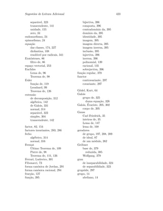 Sugest˜oes de Leitura Adicional 423
separ´avel, 323
transcendente, 141
unidade, 155
zero, 34
endomorﬁsmo, 24
epimorﬁsmo, 24
equa¸c˜ao
das classes, 174, 227
diofantina, 108
resol´uvel por radicais, 341
Erat´ostenes, 86
ﬁltro de, 86
espa¸co vectorial, 253
Euclides
Lema de, 96
Teorema de, 98
Euler
fun¸c˜ao de, 119
Leonhard, 99
Teorema de, 126
extens˜ao
de decomposi¸c˜ao, 312
alg´ebrica, 142
de Galois, 331
normal, 314
separ´avel, 323
simples, 304
transcendente, 142
factor, 82, 154
factores invariantes, 283, 286
fecho
alg´ebrico, 314
normal, 316
Fermat
´Ultimo Teorema de, 109
Pierre de, 98
Teorema de, 111, 126
Ferrari, Ludovico, 301
Fibonacci, 73
forma can´onica de Jordan, 291
forma can´onica racional, 294
frac¸c˜ao, 127
fun¸c˜ao, 395
bijectiva, 396
composta, 396
contradom´ınio da, 395
dom´ınio da, 395
identidade, 395
imagem, 395
imagem directa, 395
imagem inversa, 395
inclus˜ao, 395
injectiva, 396
inversa, 396
polinomial, 139
racional, 135
sobrejectiva, 396
fun¸c˜ao regular, 370
functor
contravariante, 297
covariante, 297
G¨odel, Kurt, 64
Galois
grupo de, 325
duma equa¸c˜ao, 326
Galois, ´Evariste, 205, 302
corpo de, 205
Gauss
Carl Friedrich, 35
inteiros de, 35
Lema de, 147
lema de, 168
geradores
de grupo, 197, 208, 209
de ideal, 87
de um m´odulo, 262
Gr¨obner
base de, 379
reduzida, 385
Wolfgang, 379
grau
de inseparabilidade, 324
de separabilidade, 323
grup´oide, 297
grupo, 14
abeliano, 14
 