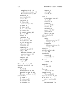 424 Sugest˜oes de Leitura Adicional
caracter´ıstica de, 219
coeﬁcientes de tor¸c˜ao, 219
factores invariantes, 219
alternado, 23
apresenta¸c˜ao, 216
c´ıclico, 197
centro do, 19
de Galois, 325
duma equa¸c˜ao, 326
de Klein, 55
de simetria, 55
de tipo ﬁnito, 208
de tor¸c˜ao, 220
de transforma¸c˜oes, 223
derivado, 235
diedral, 56
euclidiano, 55
Geral Linear, 15
livre (abeliano), 210
livre de tor¸c˜ao, 220
nilpotente, 236
ordem do, 174
ortogonal, 55
ortogonal especial, 55
rela¸c˜ao, 208
conjunto completo, 216
consequˆencia de, 216
n˜ao-trivial, 216
resol´uvel, 238
sim´etrico, 20
simples, 240
Hadamard, Jacques, 100
Hamilton, William R., 48
Hilbert
David, 64
Nullstenllensatz de, 368
Teorema da Base de, 353
Teorema dos Zeros de, 368
homomorﬁsmo
de an´eis, 41
de extens˜oes, 317
de m´odulos, 256
de mon´oides, 24
imagem, 26
n´ucleo, 26
sobre K, 317
ideal, 45
comprimento dum, 372
direito, 46
esquerdo, 46
gerado, 87
irredut´ıvel, 359
m´aximo, 92
maximal, 92
primo, 156, 356
principal, 91
radical, 350, 369
indeterminada, 131
indu¸c˜ao
ﬁnita
deﬁni¸c˜ao recursiva, 402
princ´ıpio, 62, 71
transﬁnita
deﬁni¸c˜ao recursiva, 403
princ´ıpio, 401
´ınﬁmo, 67
injec¸c˜ao can´onica, 213
isometria, 52
isomorﬁsmo
de an´eis, 41
de mon´oides, 24
Jacobson
Nathan, 419
Kaplanski
Irving, 332
Lagrange
Teorema de, 174
Lasker-Noether
Teorema de, 360
Legendre, Adrien M., 99
lei do corte, 16
para o produto, 36
Lema
de Zassenhaus, 243
 