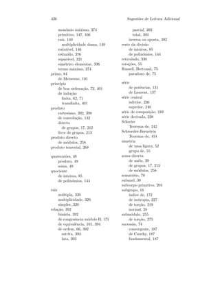 426 Sugest˜oes de Leitura Adicional
mon´omio m´aximo, 374
primitivo, 147, 166
raiz, 140
multiplicidade duma, 149
redut´ıvel, 146
reduzido, 376
separ´avel, 321
sim´etrico elementar, 336
termo m´aximo, 374
primo, 84
de Mersenne, 101
princ´ıpio
de boa ordena¸c˜ao, 72, 401
de indu¸c˜ao
ﬁnita, 62, 71
transﬁnita, 401
produto
cartesiano, 392, 398
de convolu¸c˜ao, 132
directo
de grupos, 17, 212
livre de grupos, 213
produto directo
de m´odulos, 258
produto tensorial, 268
quaterni˜oes, 48
produto, 49
soma, 49
quociente
de inteiros, 85
de polin´omios, 144
raiz
m´ultipla, 320
multiplicidade, 320
simples, 320
rela¸c˜ao, 392
bin´aria, 392
de congruˆencia m´odulo H, 171
de equivalˆencia, 101, 394
de ordem, 66, 392
estrita, 393
lata, 393
parcial, 393
total, 393
inversa ou oposta, 392
resto da divis˜ao
de inteiros, 85
de polin´omios, 144
reticulado, 330
rota¸c˜oes, 55
Russell, Bertrand, 75
paradoxo de, 75
s´erie
de potˆencias, 131
de Laurent, 137
s´erie central
inferior, 236
superior, 240
s´erie de composi¸c˜ao, 242
s´erie derivada, 238
Schreier
Teorema de, 242
Schroeder-Bernstein
Teorema de, 414
simetria
de uma ﬁgura, 52
grupo de, 55
soma directa
de an´eis, 39
de grupos, 17, 212
de m´odulos, 258
somat´orio, 79
subanel, 38
subcorpo primitivo, 204
subgrupo, 16
´ındice de, 172
de isotropia, 227
de tor¸c˜ao, 219
normal, 28
subm´odulo, 255
de tor¸c˜ao, 275
sucess˜ao, 74
convergente, 187
de Cauchy, 187
fundamental, 187
 