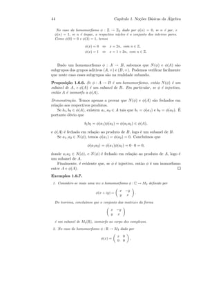 44 Cap´ıtulo 1. No¸c˜oes B´asicas da ´Algebra
No caso do homomorﬁsmo φ : Z → Z2 dado por φ(n) = 0, se n ´e par, e
φ(n) = 1, se n ´e ´ımpar, o respectivo n´ucleo ´e o conjunto dos inteiros pares.
Como φ(0) = 0 e φ(1) = 1, temos
φ(x) = 0 ⇔ x = 2n, com n ∈ Z,
φ(x) = 1 ⇔ x = 1 + 2n, com n ∈ Z.
Dado um homomorﬁsmo φ : A → B, sabemos que N(φ) e φ(A) s˜ao
subgrupos dos grupos aditivos (A, +) e (B, +). Podemos veriﬁcar facilmente
que neste caso esses subgrupos s˜ao na realidade suban´eis.
Proposi¸c˜ao 1.6.6. Se φ : A → B ´e um homomorﬁsmo, ent˜ao N(φ) ´e um
subanel de A, e φ(A) ´e um subanel de B. Em particular, se φ ´e injectivo,
ent˜ao A ´e isomorfo a φ(A).
Demonstra¸c˜ao. Temos apenas a provar que N(φ) e φ(A) s˜ao fechados em
rela¸c˜ao aos respectivos produtos.
Se b1, b2 ∈ φ(A), existem a1, a2 ∈ A tais que b1 = φ(a1) e b2 = φ(a2). ´E
portanto ´obvio que
b1b2 = φ(a1)φ(a2) = φ(a1a2) ∈ φ(A),
e φ(A) ´e fechado em rela¸c˜ao ao produto de B, logo ´e um subanel de B.
Se a1, a2 ∈ N(φ), temos φ(a1) = φ(a2) = 0. Conclu´ımos que
φ(a1a2) = φ(a1)φ(a2) = 0 · 0 = 0,
donde a1a2 ∈ N(φ), e N(φ) ´e fechado em rela¸c˜ao ao produto de A, logo ´e
um subanel de A.
Finalmente, ´e evidente que, se φ ´e injectivo, ent˜ao φ ´e um isomorﬁsmo
entre A e φ(A).
Exemplos 1.6.7.
1. Considere-se mais uma vez o homomorﬁsmo φ : C → M2 deﬁnido por
φ(x + iy) =
x −y
y x
.
Do teorema, conclu´ımos que o conjunto das matrizes da forma
x −y
y x
´e um subanel de M2(R), isomorfo ao corpo dos complexos.
2. No caso do homomorﬁsmo φ : R → M2 dado por
φ(x) =
x 0
0 0
,
 