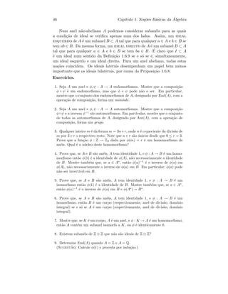 46 Cap´ıtulo 1. No¸c˜oes B´asicas da ´Algebra
Num anel n˜ao-abeliano A podemos considerar suban´eis para as quais
a condi¸c˜ao de ideal se veriﬁca apenas num dos lados. Assim, um ideal
esquerdo de A ´e um subanel B ⊂ A tal que para qualquer a ∈ A e b ∈ B se
tem ab ∈ B. Da mesma forma, um ideal direito de A ´e um subanel B ⊂ A
tal que para qualquer a ∈ A e b ∈ B se tem ba ∈ B. ´E claro que I ⊂ A
´e um ideal num sentido da Deﬁni¸c˜ao 1.6.9 se e s´o se ´e, simultaneamente,
um ideal esquerdo e um ideal direito. Para um anel abeliano, todas estas
no¸c˜oes coincidem. Os ideais laterais desempenham um papel bem menos
importante que os ideais bilaterais, por causa da Proposi¸c˜ao 1.6.8.
Exerc´ıcios.
1. Seja A um anel e φ, ψ : A → A endomorﬁsmos. Mostre que a composi¸c˜ao
φ ◦ ψ ´e um endomorﬁsmo, mas que φ + ψ pode n˜ao o ser. Em particular,
mostre que o conjunto dos endomorﬁsmos de A, designado por End(A), com a
opera¸c˜ao de composi¸c˜ao, forma um mon´oide.
2. Seja A um anel e φ, ψ : A → A automorﬁsmos. Mostre que a composi¸c˜ao
φ◦ψ e a inversa φ−1
s˜ao automorﬁsmos. Em particular, mostre que o conjunto
de todos os automorﬁsmos de A, designado por Aut(A), com a opera¸c˜ao de
composi¸c˜ao, forma um grupo.
3. Qualquer inteiro m ´e da forma m = 3n+r, onde n ´e o quociente da divis˜ao de
m por 3 e r o respectivo resto. Note que n e r s˜ao ´unicos desde que 0 ≤ r  3.
Prove que a fun¸c˜ao φ : Z → Z3 dada por φ(m) = r ´e um homomorﬁsmo de
an´eis. Qual ´e o n´ucleo deste homomorﬁsmo?
4. Prove que, se A e B s˜ao an´eis, A tem identidade 1, e φ : A → B ´e um homo-
morﬁsmo ent˜ao φ(1) ´e a identidade de φ(A), n˜ao necessariamente a identidade
de B. Mostre tamb´em que, se a ∈ A∗
, ent˜ao φ(a)−1
´e o inverso de φ(a) em
φ(A), n˜ao necessariamente o inverso de φ(a) em B. Em particular, φ(a) pode
n˜ao ser invert´ıvel em B.
5. Prove que, se A e B s˜ao an´eis, A tem identidade 1, e φ : A → B ´e um
isomorﬁsmo ent˜ao φ(1) ´e a identidade de B. Mostre tamb´em que, se a ∈ A∗
,
ent˜ao φ(a)−1
´e o inverso de φ(a) em B e φ(A∗
) = B∗
.
6. Prove que, se A e B s˜ao an´eis, A tem identidade 1, e φ : A → B ´e um
isomorﬁsmo, ent˜ao B ´e um corpo (respectivamente, anel de divis˜ao, dom´ınio
integral) se e s´o se A ´e um corpo (respectivamente, anel de divis˜ao, dom´ınio
integral).
7. Mostre que, se K ´e um corpo, A ´e um anel, e φ : K → A ´e um homomorﬁsmo,
ent˜ao A cont´em um subanel isomorfo a K, ou φ ´e identicamente 0.
8. Existem suban´eis de Z ⊕ Z que n˜ao s˜ao ideais de Z ⊕ Z?
9. Determine End(A) quando A = Z e A = Q.
(Sugest˜ao: Calcule φ(1) e proceda por indu¸c˜ao.)
 