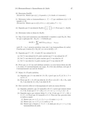 1.6. Homomorﬁsmos e Isomorﬁsmos de An´eis 47
10. Determine End(R).
(Sugest˜ao: Mostre que φ(x) ≥ 0 quando x ≥ 0, donde φ ´e crescente.)
11. Determine todos os homomorﬁsmos φ : C → C que satisfazem φ(x) ∈ R
quando x ∈ R.
(Sugest˜ao: Mostre que se φ(1) = 0 e x = φ(i) ent˜ao x2
= −1.)
12. Suponha que I ´e um ideal de M2(R) e
1 0
0 0
∈ I. Prove que I = M2(R).
13. Determine todos os ideais de M2(R).
14. Seja A um anel comutativo com identidade e considere o anel Mn(A). Mos-
tre que a aplica¸c˜ao det : Mn(A) → A deﬁnida por
det(B) =
π∈Sn
sgn(π)a1π(1)a2π(2) · · · anπ(n),
onde B = (aij), preserva produtos (mas n˜ao ´e um homomorﬁsmo de an´eis).
Conclua que a matriz B ∈ Mn(A)∗
se e s´o se det(B) ∈ A∗
.
15. Suponha que C ⊂ B ⊂ A onde B ´e um subanel de A.
(a) Se C ´e um subanel de B, pode concluir que C ´e um subanel de A?
(b) Se C ´e um ideal de B, pode concluir que C ´e um ideal de A?
(c) Se C ´e um ideal de A, pode concluir que C ´e um ideal de B?
16. Prove que, se A ´e um anel abeliano unit´ario e os seus ´unicos ideais s˜ao {0}
e A, ent˜ao A ´e necessariamente um corpo. Se A for n˜ao abeliano, ser´a que A
´e necessariamente um anel de divis˜ao?
17. Sejam A e B an´eis unit´arios.
(a) Suponha que J ´e um ideal de A ⊕ B, e prove que (a, b ), (a , b) ∈ J ⇒
(a, b) ∈ J.
(b) Prove que K ⊂ A × B ´e um ideal de A ⊕ B se e s´o se K = K1 × K2, onde
K1 ´e um ideal de A, e K2 ´e um ideal de B.
18. Este exerc´ıcio refere-se `a decomposi¸c˜ao de an´eis em somas directas.
(a) Suponha, primeiro, que A ´e isomorfo a B ⊕C, e prove que existem ideais
I e J de A tais que I ∩ J = {0}, e I + J = {i + j : i ∈ I, j ∈ J} = A.
(b) Suponha agora que existem ideais I e J de A tais que I ∩ J = {0}, e
I + J = A. Prove que A ´e isomorfo a I ⊕ J. Para este ﬁm, proceda como
se indica a seguir:
(i) Mostre que, se i ∈ I, j ∈ J e i + j = 0, ent˜ao i = j = 0.
(ii) Mostre que, se i ∈ I e j ∈ J, ent˜ao ij = 0.
(iii) Mostre que a fun¸c˜ao φ : I ⊕ J → A, dada por φ(i, j) = i + j, ´e um
isomomorﬁsmo de an´eis.
 