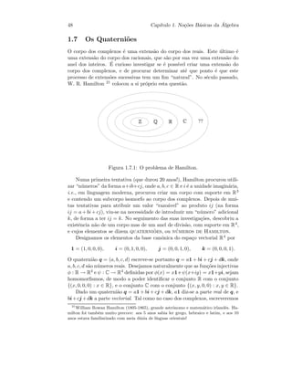 48 Cap´ıtulo 1. No¸c˜oes B´asicas da ´Algebra
1.7 Os Quaterni˜oes
O corpo dos complexos ´e uma extens˜ao do corpo dos reais. Este ´ultimo ´e
uma extens˜ao do corpo dos racionais, que s˜ao por sua vez uma extens˜ao do
anel dos inteiros. ´E curioso investigar se ´e poss´ıvel criar uma extens˜ao do
corpo dos complexos, e de procurar determinar at´e que ponto ´e que este
processo de extens˜oes sucessivas tem um ﬁm “natural”. No s´eculo passado,
W. R. Hamilton 21 colocou a si pr´oprio esta quest˜ao.
  ¡ ¢ £ ¤¥¤
Figura 1.7.1: O problema de Hamilton.
Numa primeira tentativa (que durou 20 anos!), Hamilton procurou utili-
zar “n´umeros” da forma a+ib+cj, onde a, b, c ∈ R e i ´e a unidade imagin´aria,
i.e., em linguagem moderna, procurou criar um corpo com suporte em R3
e contendo um subcorpo isomorfo ao corpo dos complexos. Depois de mui-
tas tentativas para atribuir um valor “razo´avel” ao produto ij (na forma
ij = a+bi+cj), viu-se na necessidade de introduzir um “n´umero” adicional
k, de forma a ter ij = k. No seguimento das suas investiga¸c˜oes, descobriu a
existˆencia n˜ao de um corpo mas de um anel de divis˜ao, com suporte em R4,
e cujos elementos se dizem quaterni˜oes, ou n´umeros de Hamilton.
Designamos os elementos da base can´onica do espa¸co vectorial R4 por
1 = (1, 0, 0, 0), i = (0, 1, 0, 0), j = (0, 0, 1, 0), k = (0, 0, 0, 1).
O quaterni˜ao q = (a, b, c, d) escreve-se portanto q = a1 + bi + cj + dk, onde
a, b, c, d s˜ao n´umeros reais. Desejamos naturalmente que as fun¸c˜oes injectivas
φ : R → R4 e ψ : C → R4 deﬁnidas por φ(x) = x1 e ψ(x+iy) = x1+yi, sejam
homomorﬁsmos, de modo a poder identiﬁcar o conjunto R com o conjunto
{(x, 0, 0, 0) : x ∈ R}, e o conjunto C com o conjunto {(x, y, 0, 0) : x, y ∈ R}.
Dado um quaterni˜ao q = a1+bi+cj +dk, a1 diz-se a parte real de q, e
bi+cj +dk a parte vectorial. Tal como no caso dos complexos, escreveremos
21
William Rowan Hamilton (1805-1865), grande astr´onomo e matem´atico irlandˆes. Ha-
milton foi tamb´em muito precoce: aos 5 anos sabia ler grego, hebraico e latim, e aos 10
anos estava familiarizado com meia d´uzia de l´ınguas orientais!
 