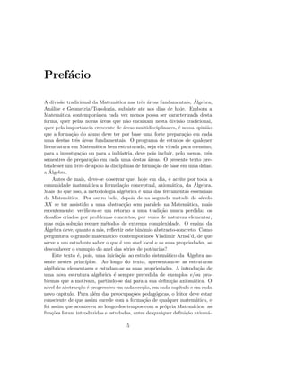 Pref´acio
A divis˜ao tradicional da Matem´atica nas trˆes ´areas fundamentais, ´Algebra,
An´alise e Geometria/Topologia, subsiste at´e aos dias de hoje. Embora a
Matem´atica contemporˆanea cada vez menos possa ser caracterizada desta
forma, quer pelas novas ´areas que n˜ao encaixam nesta divis˜ao tradicional,
quer pela importˆancia crescente de ´areas multidisciplinares, ´e nossa opini˜ao
que a forma¸c˜ao do aluno deve ter por base uma forte prepara¸c˜ao em cada
uma destas trˆes ´areas fundamentais. O programa de estudos de qualquer
licenciatura em Matem´atica bem estruturada, seja ela virada para o ensino,
para a investiga¸c˜ao ou para a ind´ustria, deve pois incluir, pelo menos, trˆes
semestres de prepara¸c˜ao em cada uma destas ´areas. O presente texto pre-
tende ser um livro de apoio `as disciplinas de forma¸c˜ao de base em uma delas:
a ´Algebra.
Antes de mais, deve-se observar que, hoje em dia, ´e aceite por toda a
comunidade matem´atica a formula¸c˜ao conceptual, axiom´atica, da ´Algebra.
Mais do que isso, a metodologia alg´ebrica ´e uma das ferramentas essenciais
da Matem´atica. Por outro lado, depois de na segunda metade do s´eculo
XX se ter assistido a uma abstrac¸c˜ao sem paralelo na Matem´atica, mais
recentemente, veriﬁcou-se um retorno a uma tradi¸c˜ao nunca perdida: os
desaﬁos criados por problemas concretos, por vezes de natureza elementar,
mas cuja solu¸c˜ao requer m´etodos de extrema complexidade. O ensino da
´Algebra deve, quanto a n´os, reﬂectir este bin´omio abstracto-concreto. Como
perguntava o grande matem´atico contemporˆaneo Vladimir Arnol’d, de que
serve a um estudante saber o que ´e um anel local e as suas propriedades, se
desconhecer o exemplo do anel das s´eries de potˆencias?
Este texto ´e, pois, uma inicia¸c˜ao ao estudo sistem´atico da ´Algebra as-
sente nestes princ´ıpios. Ao longo do texto, apresentam-se as estruturas
alg´ebricas elementares e estudam-se as suas propriedades. A introdu¸c˜ao de
uma nova estrutura alg´ebrica ´e sempre precedida de exemplos e/ou pro-
blemas que a motivam, partindo-se da´ı para a sua deﬁni¸c˜ao axiom´atica. O
n´ıvel de abstrac¸c˜ao ´e progressivo em cada sec¸c˜ao, em cada cap´ıtulo e em cada
novo cap´ıtulo. Para al´em das preocupa¸c˜oes pedag´ogicas, o leitor deve estar
consciente de que assim sucede com a forma¸c˜ao de qualquer matem´atico, e
foi assim que aconteceu ao longo dos tempos com a pr´opria Matem´atica: as
fun¸c˜oes foram introduzidas e estudadas, antes de qualquer deﬁni¸c˜ao axiom´a-
5
 