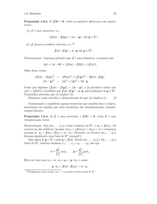 1.8. Simetrias 53
Proposi¸c˜ao 1.8.3. Se f(0) = 0, ent˜ao as seguintes aﬁrma¸c˜oes s˜ao equiva-
lentes:
(i) f ´e uma isometria, i.e.,
||f(x) − f(y)|| = ||x − y||, ∀x, y ∈ Rn
;
(ii) f preserva produtos internos, i.e.,23
f(x) · f(y) = x · y, ∀x, y ∈ Rn
.
Demonstra¸c˜ao. Supomos primeiro que f ´e uma isometria, e notamos que
||x|| = ||x − 0|| = ||f(x) − f(0)|| = ||f(x)||.
Al´em disso, temos
||f(x) − f(y)||2
= ||f(x)||2
+ ||f(y)||2
− 2f(x) · f(y),
||x − y||2
= ||x||2
+ ||y||2
− 2x · y.
Como por hip´otese ||f(x) − f(y)|| = ||x − y||, e j´a prov´amos acima que
||x|| = ||f(x)||, ´e imediato que f(x)·f(y) = x·y, para quaisquer x, y ∈ Rn.
Conclu´ımos portanto que (i) implica (ii).
Deixamos como exerc´ıcio a demonstra¸c˜ao de que (ii) implica (i).
Continuando a considerar apenas isometrias que mantˆem ﬁxa a origem,
mostramos em seguida que estas isometrias s˜ao necessariamente transfor-
ma¸c˜oes lineares.
Proposi¸c˜ao 1.8.4. Se f ´e uma isometria, e f(0) = 0, ent˜ao f ´e uma
transforma¸c˜ao linear.
Demonstra¸c˜ao. Seja {e1, . . . , en} a base can´onica de Rn. e vk = f(ek). Os
vectores vk s˜ao unit´arios (porque ||vk|| = ||f(ek)|| = ||ek|| = 1) e ortogonais
(porque vi · vj = f(ei) · f(ej) = ei · ej). Portanto, os vectores {v1, . . . , vn}
formam igualmente uma base de Rn (porquˆe?).
Seja agora x, y ∈ Rn, onde y = f(x). Sendo {e1, . . . , en} e {v1, . . . , vn}
bases de Rn, existem escalares x1, . . . , xn e y1, . . . , yn tais que
x =
n
k=1
xkek, y =
n
k=1
ykvk.
Deve ser claro que xk = x · ek e yk = y · vk, e como
y · vk = f(x) · f(ek) = x · ek,
23
Designamos nesta sec¸c˜ao, por “·” o produto interno usual de Rn
.
 