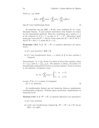 54 Cap´ıtulo 1. No¸c˜oes B´asicas da ´Algebra
temos xk = yk, donde
f(x) = f(
n
k=1
xkek) =
n
k=1
ykvk =
n
k=1
xkf(ek),
logo f ´e uma transforma¸c˜ao linear.
As isometrias tais que f(0) = 0 s˜ao, como acab´amos de ver, trans-
forma¸c˜oes lineares. ´E pois natural caracterizar estas fun¸c˜oes em termos
da sua representa¸c˜ao matricial. Para isso, recordamos que a matriz n × n
se diz ortogonal se AT A = I, ou seja, se A−1 = AT . (Recorde-se igual-
mente que como det(AT ) = det(A), temos ainda [det A]2 = det AT det A =
det(AT A) = det I = 1, donde det A = ±1).
Proposi¸c˜ao 1.8.5. Se f : Rn → Rn, as seguintes aﬁrma¸c˜oes s˜ao equiva-
lentes:
(i) f ´e uma isometria e f(0) = 0;
(ii) f ´e uma transforma¸c˜ao linear, e a matriz de f na base can´onica ´e
ortogonal.
Demonstra¸c˜ao. (i) ⇒ (ii). Sendo A a matriz de f na base can´onica, temos
A = (aij), onde vj = n
i=1 aijei. Por palavras, a coluna j da matriz A ´e
formada pelas componentes do vector vj na base can´onica. Como os vectores
vj s˜ao unit´arios e ortogonais, temos
vj · vk =
n
i=1
aijaik =



1 se j = k,
0 se j = k,
ou seja, AT A = I, e a matriz A ´e ortogonal.
(ii) ⇒ (i). Exerc´ıcio.
As transforma¸c˜oes lineares que s˜ao isometrias dizem-se simplesmente
transforma¸c˜oes ortogonais. Podemos agora caracterizar completamente as
isometrias de Rn.
Teorema 1.8.6. Se f : Rn → Rn, as seguintes aﬁrma¸c˜oes s˜ao equivalentes:
(i) f ´e uma isometria,
(ii) existe uma transforma¸c˜ao ortogonal g : Rn → Rn e a ∈ Rn tal que
f(x) = a + g(x).
 