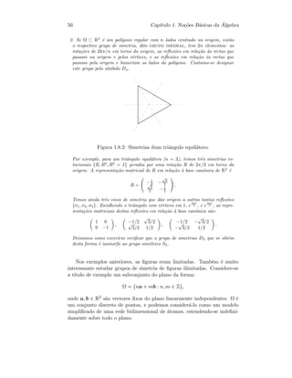 56 Cap´ıtulo 1. No¸c˜oes B´asicas da ´Algebra
2. Se Ω ⊂ R2
´e um pol´ıgono regular com n lados centrado na origem, ent˜ao
o respectivo grupo de simetria, dito grupo diedral, tem 2n elementos: as
rota¸c˜oes de 2kπ/n em torno da origem, as reﬂex˜oes em rela¸c˜ao `as rectas que
passam na origem e pelos v´ertices, e as reﬂex˜oes em rela¸c˜ao `as rectas que
passam pela origem e bissectam os lados do pol´ıgono. Costuma-se designar
este grupo pelo s´ımbolo Dn.
Figura 1.8.2: Simetrias dum triˆangulo equil´atero.
Por exemplo, para um triˆangulo equil´atero (n = 3), temos trˆes simetrias ro-
tacionais {R, R2
, R3
= I} geradas por uma rota¸c˜ao R de 2π/3 em torno da
origem. A representa¸c˜ao matricial de R em rela¸c˜ao `a base can´onica de R2
´e
R =
−1
2 −
√
3
2√
3
2 −1
2
.
Temos ainda trˆes eixos de simetria que d˜ao origem a outras tantas reﬂex˜oes
{σ1, σ2, σ3}. Escolhendo o triˆangulo com v´ertices em 1, e
2πi
3 , e e
4πi
3 , as repre-
senta¸c˜oes matriciais destas reﬂex˜oes em rela¸c˜ao `a base can´onica s˜ao:
1 0
0 −1
,
−1/2
√
3/2√
3/2 1/2
,
−1/2 −
√
3/2
−
√
3/2 1/2
.
Deixamos como exerc´ıcio veriﬁcar que o grupo de simetrias D3 que se obt´em
desta forma ´e isomorfo ao grupo sim´etrico S3.
Nos exemplos anteriores, as ﬁguras eram limitadas. Tamb´em ´e muito
interessante estudar grupos de simetria de ﬁguras ilimitadas. Considere-se
a t´ıtulo de exemplo um subconjunto do plano da forma:
Ω = {na + mb : n, m ∈ Z},
onde a, b ∈ R2 s˜ao vectores ﬁxos do plano linearmente independentes. Ω ´e
um conjunto discreto de pontos, e podemos consider´a-lo como um modelo
simpliﬁcado de uma rede bidimensional de ´atomos, estendendo-se indeﬁni-
damente sobre todo o plano.
 