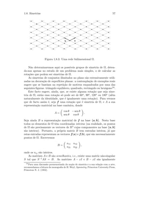 1.8. Simetrias 57
 
¡
Figura 1.8.3: Uma rede bidimensional Ω.
N˜ao determinaremos aqui os poss´ıveis grupos de simetria de Ω, deten-
do-nos apenas no estudo de um problema mais simples, o de calcular as
rota¸c˜oes que podem ser simetrias de Ω.
As simetrias de conjuntos ilimitados no plano s˜ao extensivamente utili-
zadas na decora¸c˜ao de superf´ıcies planas: a contempla¸c˜ao de exemplos reais
sugere que se baseiam na repeti¸c˜ao de motivos enquadrados por uma das
seguintes ﬁguras: triˆangulo equil´atero, quadrado, rectˆangulo ou hex´agono24.
Este facto sugere, ainda, que, se existe alguma rota¸c˜ao que seja sime-
tria de Ω, ent˜ao essa rota¸c˜ao s´o pode ser de 60o, 90o, 120o ou 180o (al´em
naturalmente da identidade, que ´e igualmente uma rota¸c˜ao). Para vermos
que de facto assim ´e, seja f uma rota¸c˜ao que ´e simetria de Ω, e A a sua
representa¸c˜ao matricial na base can´onica, donde
A =
cos θ − sen θ
sen θ cos θ
.
Seja ainda B a representa¸c˜ao matricial de f na base {a, b}. Nesta base
todos os elementos de Ω tˆem coordenadas inteiras (na realidade, os pontos
de Ω s˜ao precisamente os vectores de R2 cujas componentes na base {a, b}
s˜ao inteiros). Portanto, a pr´opria matriz B tem entradas inteiras, j´a que
estas entradas representam os vectores f(a) e f(b), que s˜ao necessariamente
pontos de Ω. Escrevemos
B =
n11 n12
n21 n22
,
onde os nij s˜ao inteiros.
As matrizes A e B s˜ao semelhantes, i.e., existe uma matriz n˜ao-singular
S tal que S−1AS = B. As matrizes A − xI e B − xI s˜ao igualmente
24
Para uma discuss˜ao pormenorizada da no¸c˜ao de simetria e a sua rela¸c˜ao com a arte,
recomendamos a leitura da monograﬁa de H. Weyl, Symmetry, Princeton University Press,
Princeton N. J. (1952).
 