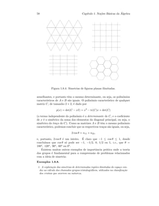 58 Cap´ıtulo 1. No¸c˜oes B´asicas da ´Algebra
Figura 1.8.4: Simetrias de ﬁguras planas ilimitadas.
semelhantes, e portanto tˆem o mesmo determinante, ou seja, os polin´omios
caracter´ısticos de A e B s˜ao iguais. O polin´omio caracter´ıstico de qualquer
matriz C, de tamanho 2 × 2, ´e dado por
p(x) = det(C − xI) = x2
− tr(C)x + det(C)
(o termo independente do polin´omio ´e o determinante de C, e o coeﬁciente
de x ´e o sim´etrico da soma dos elementos da diagonal principal, ou seja, o
sim´etrico do tra¸co de C). Como as matrizes A e B tˆem o mesmo polin´omio
caracter´ıstico, podemos concluir que os respectivos tra¸cos s˜ao iguais, ou seja,
2 cos θ = n11 + n22,
e, portanto, 2 cos θ ´e um inteiro. ´E claro que −1 ≤ cos θ ≤ 1, donde
conclu´ımos que cos θ s´o pode ser −1, −1/2, 0, 1/2 ou 1, i.e., que θ =
180o, 120o, 90o, 60o ou 0o.
Existem muitos outros exemplos de importˆancia pr´atica onde a teoria
dos grupos ´e fundamental para a compreens˜ao de problemas relacionados
com a ideia de simetria:
Exemplos 1.8.8.
1. A explora¸c˜ao das simetrias de determinadas regi˜oes ilimitadas do espa¸co con-
duz ao c´alculo dos chamados grupos cristalogr´aﬁcos, utilizados na classiﬁca¸c˜ao
dos cristais que ocorrem na natureza.
 