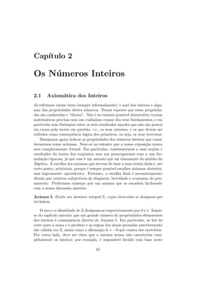 Cap´ıtulo 2
Os N´umeros Inteiros
2.1 Axiom´atica dos Inteiros
J´a referimos v´arias vezes (sempre informalmente) o anel dos inteiros e algu-
mas das propriedades destes n´umeros. Temos suposto que essas proprieda-
des s˜ao conhecidas e “´obvias”. N˜ao ´e no entanto poss´ıvel desenvolver teorias
matem´aticas precisas sem um cuidadoso exame dos seus fundamentos, e em
particular sem distinguir entre os seus resultados aqueles que n˜ao s˜ao postos
em causa pela teoria em quest˜ao, i.e., os seus axiomas, e os que devem ser
exibidos como consequˆencia l´ogica dos primeiros, ou seja, os seus teoremas.
Desejamos agora indicar as propriedades dos n´umeros inteiros que consi-
deraremos como axiomas. Note-se no entanto que a nossa exposi¸c˜ao nunca
ser´a completamente formal. Em particular, continuaremos a usar no¸c˜oes e
resultados da teoria dos conjuntos sem nos preocuparmos com a sua for-
mula¸c˜ao rigorosa, j´a que esse ´e um assunto que sai claramente do ˆambito da
´Algebra. A escolha dos axiomas que servem de base a uma teoria dada ´e, at´e
certo ponto, arbitr´aria, porque ´e sempre poss´ıvel escolher axiomas distintos,
mas logicamente equivalentes. Portanto, a escolha ﬁnal ´e necessariamente
ditada por crit´erios subjectivos de elegˆancia, brevidade e economia de pen-
samento. Preferimos come¸car por um axioma que se encadeia facilmente
com a nossa discuss˜ao anterior.
Axioma I. Existe um dom´ınio integral Z, cujos elementos se designam por
inteiros.
O zero e a identidade de Z designam-se respectivamente por 0 e 1. Segue-
se do cap´ıtulo anterior que um grande n´umero de propriedades elementares
dos inteiros ´e consequˆencia directa do Axioma I. Em particular, as leis do
corte para a soma e o produto e as regras dos sinais provadas anteriormente
s˜ao v´alidas em Z, assim como a aﬁrma¸c˜ao 0 = −0 que consta dos exerc´ıcios.
Por outro lado, deve ser claro que o axioma acima n˜ao caracteriza com-
pletamente os inteiros; por exemplo, ´e imposs´ıvel decidir com base neste
61
 