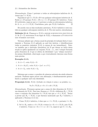 2.1. Axiom´atica dos Inteiros 63
Demonstra¸c˜ao. Como 1 pertence a todos os subconjuntos indutivos de A,
vemos que 1 ∈ N(A).
Suponha-se que a ∈ N(A) e B ´e um qualquer subconjunto indutivo de A.
Ent˜ao a ∈ B (porque N(A) ⊂ B) e a + 1 ∈ B (porque B ´e indutivo). Como
B ´e arbitr´ario, segue-se que a+1 pertence a todos os subconjuntos indutivos
de A, i.e., a + 1 ∈ N(A). Conclu´ımos, pois, que N(A) ´e indutivo.
De acordo com os dois resultados anteriores, N(A) ´e indutivo e est´a con-
tido em qualquer subconjunto indutivo de A. Por este motivo, introduzimos:
Deﬁni¸c˜ao 2.1.4. Chama-se a N(A) o menor subconjunto indutivo de
A. Se A = Z, escrevemos N em lugar de N(Z), e chamamos a N conjunto
dos n´umeros naturais.
Veremos adiante que a forma usual do princ´ıpio de indu¸c˜ao ﬁnita ´e exac-
tamente o Teorema 2.1.2 aplicado ao anel dos inteiros, e identiﬁcaremos
todos os poss´ıveis conjuntos N(A) (a menos de um isomorﬁsmo). Note-
-se tamb´em que a descri¸c˜ao (heur´ıstica) de N que demos no in´ıcio desta
sec¸c˜ao se aplica igualmente ao conjunto N(A) , i.e., este ´e sempre formado
pelos elementos de A que se obtˆem da identidade 1 por “adi¸c˜ao sucessiva”
da mesma identidade, observa¸c˜ao a que eventualmente daremos uma forma
mais precisa.
Exemplos 2.1.5.
1. Se A = C, ent˜ao N(A) = N.
2. Se A = Mn(C), ent˜ao N(A) = {mI : m ∈ N }.
3. Se A = Z2, ent˜ao N(A) = Z2.
Sabemos que a soma e o produto de n´umeros naturais s˜ao ainda n´umeros
naturais. Podemos agora provar esta aﬁrma¸c˜ao, e simultaneamente genera-
liz´a-la a qualquer anel com identidade.
Proposi¸c˜ao 2.1.6. N(A) ´e fechado em rela¸c˜ao `a soma e ao produto, i.e.,
∀a, b ∈ N(A), a + b ∈ A e ab ∈ N(A).
Demonstra¸c˜ao. Provamos apenas que a soma de dois elementos de N(A) ´e
um elemento de N(A). Para isso, ﬁxamos a ∈ N(A) e deﬁnimos Ba ⊂ N(A)
como o conjunto dos elementos b ∈ N(A) tais que a + b ∈ N(A). Temos
a provar que Ba = N(A), o que faremos mostrando que Ba ´e indutivo, e
aplicando o Teorema 2.1.2 (ii):
1. Como N(A) ´e indutivo, ´e claro que a + 1 ∈ N(A), e portanto 1 ∈ Ba.
2. Se b ∈ Ba, ent˜ao a + b ∈ N(A) e temos (a + b) + 1 ∈ N(A), pois N(A)
´e indutivo. Como (a + b) + 1 = a + (b + 1), segue-se que b + 1 ∈ Ba.
 