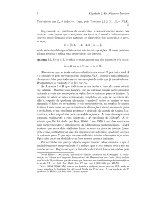 64 Cap´ıtulo 2. Os N´umeros Inteiros
Conclu´ımos que Ba ´e indutivo. Logo, pelo Teorema 2.1.2 (ii), Ba = N(A).
Regressando ao problema de caracterizar axiomaticamente o anel dos
inteiros, recordamos que o conjunto dos inteiros ´e usual e informalmente
descrito como formado pelos naturais, os sim´etricos dos naturais, e o zero,
ou seja,
Z = {0, 1, −1, 2, −2, 3, −3, . . . },
sendo subentendido que a lista acima n˜ao inclui repeti¸c˜oes. O nosso pr´oximo
axioma precisa e reﬁna esta propriedade dos inteiros.
Axioma II. Se m ∈ Z, veriﬁca-se exactamente um dos seguintes trˆes casos:
m = 0 ou m ∈ N ou − m ∈ N.
Observe-se que, se neste axioma substituirmos o anel Z por outro anel A
e o conjunto N pelo correspondente conjunto N(A), obtemos uma aﬁrma¸c˜ao
claramente falsa para todos os outros exemplos de an´eis que j´a mencion´amos.
Designaremos o conjunto N ∪ {0} por N0.
Os Axiomas I e II que indic´amos acima ser˜ao a base do nosso estudo
dos inteiros. Mostraremos tamb´em que os axiomas usuais sobre n´umeros
racionais e reais s˜ao consequˆencia l´ogica destes axiomas para os inteiros. A
quest˜ao de saber se estes axiomas s˜ao completos, ou seja, se permitem de-
cidir a respeito de qualquer aﬁrma¸c˜ao “razo´avel” sobre os inteiros se essa
aﬁrma¸c˜ao ´e falsa ou verdadeira, e n˜ao-contradit´orios, no sentido de nunca
levarem `a conclus˜ao de que determinada aﬁrma¸c˜ao ´e simultaneamente falsa
e verdadeira, ´e um problema profundo e delicado da al¸cada da L´ogica Ma-
tem´atica, sobre o qual n˜ao poderemos debru¸car-nos. Acrescente-se que uma
pergunta equivalente a esta constitu´ıa o 2o problema de Hilbert1. A re-
solu¸c˜ao que lhe foi dada por Kurt G¨odel 2 em 1930 ´e um dos resultados
mais surpreendentes e signiﬁcativos da Matem´atica contemporˆanea. G¨odel
mostrou que estes dois atributos duma axiom´atica para os inteiros (com-
pleta e n˜ao-contradit´oria) s˜ao eles pr´oprios contradit´orios: qualquer sistema
de axiomas para Z que seja n˜ao-contradit´orio admite aﬁrma¸c˜oes cujo valor
l´ogico n˜ao pode ser decidido com base nesses mesmos axiomas.
Por estranho que pare¸ca algu´em sequer colocar estas quest˜oes, o que ´e
verdadeiramente surpreendente ´e o reﬂexo que o seu estudo veio a ter no
mundo actual. Registe-se que os trabalhos de G¨odel foram estudados pelo
1
David Hilbert (1862-1943), matem´atico alem˜ao, professor em G¨ottingen. A comu-
nica¸c˜ao de Hilbert ao Congresso Internacional de Matem´aticos em Paris (1900) inclu´ıa
uma lista de 23 problemas que ele achava que deveriam ser considerados pelos matem´aticos
do s´eculo XX (ver Bull. Am. Math. Soc., 2nd
ser., vol. 8 (1901-02), pp. 437-79).
2
Kurt G¨odel (1906-1978) nasceu na ´Austria e emigrou jovem para os EUA, onde se
tornou membro do Institute for Advanced Study em Princeton. A sua resolu¸c˜ao do 2o
problema de Hilbert foi feita com 24 anos apenas.
 