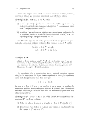 2.2. Desigualdades 67
Com estas no¸c˜oes temos ainda as no¸c˜oes usuais de m´aximo, m´ınimo,
supremo e ´ınﬁmo, que passamos a enunciar para referˆencia futura.
Deﬁni¸c˜ao 2.2.3. Se Y ⊂ X e x ∈ X, ent˜ao
(i) se x ´e majorante (respectivamente minorante) de Y e x pertence a Y ,
x diz-se m´aximo (respectivamente m´ınimo) de Y , e designamos x por
max Y (respectivamente min Y );
(ii) o m´ınimo (respectivamente m´aximo) do conjunto dos majorantes de
Y , se existir, chama-se supremo (respectivamente ´ınfimo) de Y , de-
signado por sup Y (respectivamente inf Y ).
Os diferentes tipos de intervalos que nos s˜ao familiares podem ser gene-
ralizados a qualquer conjunto ordenado. Por exemplo, se a, b ∈ X, ent˜ao
]a, +∞[ = {y ∈ X : y  a},
]a, b] = {y ∈ X : a  y ≤ b},
...
Exemplo 2.2.4.
Seja X = R com a rela¸c˜ao usual “”, e Y =] − ∞, 0[. Neste caso, Y n˜ao tem
minorantes em R, e portanto n˜ao pode ter ´ınﬁmo ou m´ınimo. O conjunto dos
seus majorantes ´e o intervalo [0, +∞[, com m´ınimo 0 que n˜ao pertence a Y .
Claramente 0 = sup Y , e Y n˜ao tem m´aximo.
Se o conjunto X ´e o suporte dum anel, ´e natural considerar apenas
rela¸c˜oes de ordem que de algum modo respeitam as opera¸c˜oes alg´ebricas
desse anel. Exigiremos no caso dum anel que
a  b ⇐⇒ a − b  0,
i.e, que a  b se e s´o se a − b ´e positivo, e que a soma e o produto de
elementos positivos seja um elemento positivo. ´E por isso mais conveniente
descrever uma rela¸c˜ao de ordem num anel em termos do conjunto dos seus
elementos positivos.
Deﬁni¸c˜ao 2.2.5. O anel A diz-se um anel ordenado se existe um sub-
conjunto A+ em A que veriﬁque:
(i) Fecho em rela¸c˜ao `a soma e ao produto: a + b, ab ∈ A+, ∀a, b ∈ A+.
(ii) Tricotomia: Para todo o a ∈ A n˜ao-nulo veriﬁca-se exactamente um
dos casos a ∈ A+ ou −a ∈ A+.
 