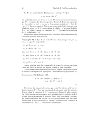 68 Cap´ıtulo 2. Os N´umeros Inteiros
Se A ´e um anel ordenado, deﬁnimos em A a rela¸c˜ao “” por
a  b ⇐⇒ a − b ∈ A+
Em particular, temos a  0 se e s´o se a ∈ A+, e consequentemente dizemos
que A+ ´e o conjunto dos elementos positivos do anel A. Temos naturalmente
a  0 se e s´o se −a ∈ A+, e por isso os elementos do conjunto A− = {a ∈ A :
−a ∈ A+} dizem-se negativos. Note-se que esta rela¸c˜ao ´e efectivamente uma
rela¸c˜ao de ordem em A. A transitividade da rela¸c˜ao “” segue-se do fecho
de A+ em rela¸c˜ao `a soma, e a tricotomia de “” ´e consequˆencia imediata
de (ii) na Deﬁni¸c˜ao 2.2.5.
Indicamos a seguir regras b´asicas para manipular desigualdades que s˜ao
v´alidas em qualquer anel ordenado.
Proposi¸c˜ao 2.2.6. Seja A um anel ordenado. Para quaisquer a, b, c ∈ A,
temos as seguintes propriedades:
(i) a  b ⇐⇒ a + c  b + c;
(ii) a  b ⇐⇒ −a  −b;
(iii) ab  0 ⇐⇒ (a  0 e b  0) ou (a  0 e b  0);
(iv) ab  0 ⇐⇒ (a  0 e b  0) ou (a  0 e b  0);
(v) ac  bc ⇐⇒ (a  b e c  0) ou (a  b e c  0);
(vi) a = 0 ⇐⇒ a2 = aa  0.
Assim, uma boa parte das propriedades de ordem dos inteiros, racionais
e reais s˜ao idˆenticas, porque s˜ao comuns a todos os an´eis ordenados.
A demonstra¸c˜ao destas propriedades ´e muito simples, e remetemo-la para
os exerc´ıcios, exempliﬁcando aqui apenas a demonstra¸c˜ao da propriedade (i):
Demonstra¸c˜ao. Pela Deﬁni¸c˜ao 2.2.5,
a + c  b + c ⇔ (a + c) − (b + c) ∈ A+
⇔ a − b ∈ A+
⇔ a  b.
´E evidente das considera¸c˜oes acima que o anel dos inteiros pode ser or-
denado fazendo Z+ = N, o que corresponde `a ordena¸c˜ao usual dos inteiros.
A propriedade de tricotomia de N ´e exactamente o Axioma II sobre os intei-
ros, e j´a prov´amos que em qualquer anel com identidade o conjunto N(A) ´e
fechado em rela¸c˜ao `a soma e ao produto. Talvez mais interessante ´e veriﬁcar
que a ordena¸c˜ao usual dos inteiros ´e a ´unica poss´ıvel neste anel. Para isso
necessitamos de mais um resultado aplic´avel a qualquer anel ordenado A
com identidade 1 = 0 (i.e., com mais de um elemento).
 