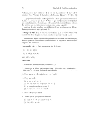 70 Cap´ıtulo 2. Os N´umeros Inteiros
Portanto, se m ∈ S, ent˜ao m + 1 ≥ 1 + 1  1, donde m + 1 ∈ S, e S ´e
indutivo. Pelo Princ´ıpio de Indu¸c˜ao e pelo Teorema 2.2.8, S = N = Z+.
A proposi¸c˜ao anterior ´e ainda equivalente a dizer que no anel dos inteiros
]0, +∞[= [1, +∞[, ou que ]0, 1[= ∅. Note-se que em Q e R o intervalo ]0, 1[ ´e
um conjunto inﬁnito. Discutiremos outras propriedades de ordem espec´ıﬁcas
dos inteiros nos exerc´ıcios que se seguem e na sec¸c˜ao seguinte.
A no¸c˜ao de valor absoluto (ou m´odulo) pode ser introduzida sem diﬁcul-
dades num qualquer anel ordenado A.
Deﬁni¸c˜ao 2.2.10. Seja A um anel ordenado e a ∈ A. O valor absoluto
ou m´odulo de a designa-se por |a| e deﬁne-se por |a| = max{−a, a}.
Indicamos a seguir algumas das propriedades do valor absoluto que po-
dem ser provadas directamente desta deﬁni¸c˜ao. A respectiva demonstra¸c˜ao
faz parte dos exerc´ıcios.
Proposi¸c˜ao 2.2.11. Para quaisquer a, b ∈ A, temos:
(i) −|a| ≤ a ≤ |a|;
(ii) |a + b| ≤ |a| + |b|;
(iii) |ab| = |a||b|.
Exerc´ıcios.
1. Complete a demonstra¸c˜ao da Proposi¸c˜ao 2.2.6.
2. Mostre que, se A ´e um anel com identidade 1 = 0 e existe em A um elemento
i tal que i2
= −1, ent˜ao A n˜ao pode ser ordenado.
3. Prove que, se m ∈ Z, ent˜ao ]m, m + 1[= ∅ em Z.
4. Prove que em Z:
(a) m  n ⇔ m ≥ n + 1;
(b) mn = 1 ⇔ (m = n = 1) ou (m = n = −1);
(c) m = sup S se e s´o se m = max S;
(d) m = inf S se e s´o se m = min S.
5. Prove a Proposi¸c˜ao 2.2.11.
6. Mostre que em qualquer anel ordenado:
(a) |a| ≤ |b| ⇔ −|b| ≤ a ≤ |b| ⇔ a2
≤ b2
;
(b) ||a| − |b|| ≤ |a − b|;
 