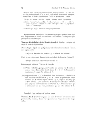 72 Cap´ıtulo 2. Os N´umeros Inteiros
Dizemos que n ∈ N ´e par (respectivamente, ´ımpar) se existe k ∈ Z tal que
n = 2k (respectivamente, n = 2k + 1). Para provar a aﬁrma¸c˜ao “qualquer
natural ´e par ou ´ımpar”, consideramos P(n) =“n par ou ´ımpar”. Agora:
(i) Se n = 1, temos 1 = 2 · 0 + 1, donde 1 ´e ´ımpar, e P(1) ´e verdadeira.
(ii) Se n ´e um natural tal que P(n) ´e verdadeira, temos n = 2k ou n = 2k+1.
Segue-se que n+1 = 2k +1 ou n+1 = (2k +1)+1 = 2(k +1), e portanto
P(n + 1) ´e verdadeira.
Conclu´ımos que P(n) ´e verdadeira para qualquer natural.
Aproveitaremos esta t´ecnica de demonstra¸c˜ao para provar mais algu-
mas propriedades de ordem dos naturais e dos inteiros. Come¸camos pelo
princ´ıpio de boa ordena¸c˜ao.
Teorema 2.3.3 (Princ´ıpio de Boa Ordena¸c˜ao). Qualquer conjunto n˜ao
vazio de naturais tem m´ınimo.
Demonstra¸c˜ao. Seja S um qualquer conjunto n˜ao vazio de naturais e consi-
dere a proposi¸c˜ao
P(n) =“Se S cont´em um natural k ≤ n, ent˜ao S tem m´ınimo”.
Observe que o teorema a demonstrar ´e equivalente `a aﬁrma¸c˜ao (porquˆe?)
“P(n) ´e verdadeira para qualquer natural n”.
Podemos pois utilizar o Princ´ıpio de Indu¸c˜ao:
(i) P(1) ´e verdadeira, porque, se S cont´em um natural k ≤ 1, ent˜ao de
acordo com a Proposi¸c˜ao (2.2.9) temos k = 1, e 1 ´e obviamente o
m´ınimo de S, porque ´e o m´ınimo de N.
(ii) Suponha-se que P(n) ´e verdadeira para o natural n, e suponha-se
que S cont´em um natural k ≤ n + 1. Temos de provar que S tem
m´ınimo. Se S cont´em algum natural k ≤ n, segue-se de P(n) que
S tem m´ınimo. Caso contr´ario, S cont´em um natural no intervalo
[1, n + 1], mas nenhum natural no intervalo [1, n]. Como sabemos que
o intervalo ]n, n + 1[ ´e vazio, conclu´ımos que n + 1 ´e o m´ınimo de S.
Quando S ´e um conjunto de inteiros, temos
Teorema 2.3.4. Qualquer conjunto n˜ao-vazio de inteiros tem m´ınimo (res-
pectivamente, m´aximo) desde que seja minorado (respectivamente, majo-
rado).
 