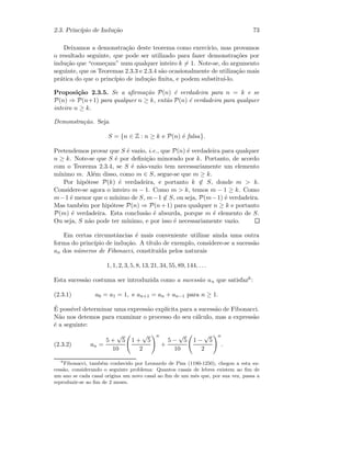 2.3. Princ´ıpio de Indu¸c˜ao 73
Deixamos a demonstra¸c˜ao deste teorema como exerc´ıcio, mas provamos
o resultado seguinte, que pode ser utilizado para fazer demonstra¸c˜oes por
indu¸c˜ao que “come¸cam” num qualquer inteiro k = 1. Note-se, do argumento
seguinte, que os Teoremas 2.3.3 e 2.3.4 s˜ao ocasionalmente de utiliza¸c˜ao mais
pr´atica do que o princ´ıpio de indu¸c˜ao ﬁnita, e podem substitu´ı-lo.
Proposi¸c˜ao 2.3.5. Se a aﬁrma¸c˜ao P(n) ´e verdadeira para n = k e se
P(n) ⇒ P(n+1) para qualquer n ≥ k, ent˜ao P(n) ´e verdadeira para qualquer
inteiro n ≥ k.
Demonstra¸c˜ao. Seja
S = {n ∈ Z : n ≥ k e P(n) ´e falsa}.
Pretendemos provar que S ´e vazio, i.e., que P(n) ´e verdadeira para qualquer
n ≥ k. Note-se que S ´e por deﬁni¸c˜ao minorado por k. Portanto, de acordo
com o Teorema 2.3.4, se S ´e n˜ao-vazio tem necessariamente um elemento
m´ınimo m. Al´em disso, como m ∈ S, segue-se que m ≥ k.
Por hip´otese P(k) ´e verdadeira, e portanto k ∈ S, donde m  k.
Considere-se agora o inteiro m − 1. Como m  k, temos m − 1 ≥ k. Como
m−1 ´e menor que o m´ınimo de S, m−1 ∈ S, ou seja, P(m−1) ´e verdadeira.
Mas tamb´em por hip´otese P(n) ⇒ P(n+1) para qualquer n ≥ k e portanto
P(m) ´e verdadeira. Esta conclus˜ao ´e absurda, porque m ´e elemento de S.
Ou seja, S n˜ao pode ter m´ınimo, e por isso ´e necessariamente vazio.
Em certas circunstˆancias ´e mais conveniente utilizar ainda uma outra
forma do princ´ıpio de indu¸c˜ao. A t´ıtulo de exemplo, considere-se a sucess˜ao
an dos n´umeros de Fibonacci, constitu´ıda pelos naturais
1, 1, 2, 3, 5, 8, 13, 21, 34, 55, 89, 144, . . .
Esta sucess˜ao costuma ser introduzida como a sucess˜ao an que satisfaz6:
(2.3.1) a0 = a1 = 1, e an+1 = an + an−1 para n ≥ 1.
´E poss´ıvel determinar uma express˜ao expl´ıcita para a sucess˜ao de Fibonacci.
N˜ao nos detemos para examinar o processo do seu c´alculo, mas a express˜ao
´e a seguinte:
(2.3.2) an =
5 +
√
5
10
1 +
√
5
2
n
+
5 −
√
5
10
1 −
√
5
2
n
.
6
Fibonacci, tamb´em conhecido por Leonardo de Pisa (1180-1250), chegou a esta su-
cess˜ao, considerando o seguinte problema: Quantos casais de lebres existem ao ﬁm de
um ano se cada casal origina um novo casal ao ﬁm de um mˆes que, por sua vez, passa a
reproduzir-se ao ﬁm de 2 meses.
 
