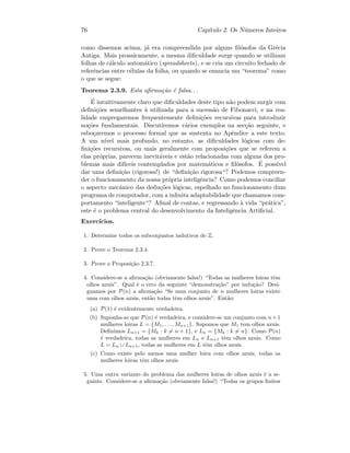 76 Cap´ıtulo 2. Os N´umeros Inteiros
como dissemos acima, j´a era compreendida por alguns ﬁl´osofos da Gr´ecia
Antiga. Mais prosaicamente, a mesma diﬁculdade surge quando se utilizam
folhas de c´alculo autom´atico (spreadsheets), e se cria um circuito fechado de
referˆencias entre c´elulas da folha, ou quando se enuncia um “teorema” como
o que se segue:
Teorema 2.3.9. Esta aﬁrma¸c˜ao ´e falsa. . .
´E intuitivamente claro que diﬁculdades deste tipo n˜ao podem surgir com
deﬁni¸c˜oes semelhantes `a utilizada para a sucess˜ao de Fibonacci, e na rea-
lidade empregaremos frequentemente deﬁni¸c˜oes recursivas para introduzir
no¸c˜oes fundamentais. Discutiremos v´arios exemplos na sec¸c˜ao seguinte, e
esbo¸caremos o processo formal que as sustenta no Apˆendice a este texto.
A um n´ıvel mais profundo, no entanto, as diﬁculdades l´ogicas com de-
ﬁni¸c˜oes recursivas, ou mais geralmente com proposi¸c˜oes que se referem a
elas pr´oprias, parecem inevit´aveis e est˜ao relacionadas com alguns dos pro-
blemas mais dif´ıceis contemplados por matem´aticos e ﬁl´osofos. ´E poss´ıvel
dar uma deﬁni¸c˜ao (rigorosa!) de “deﬁni¸c˜ao rigorosa“? Podemos compreen-
der o funcionamento da nossa pr´opria inteligˆencia? Como podemos conciliar
o aspecto mecˆanico das dedu¸c˜oes l´ogicas, espelhado no funcionamento dum
programa de computador, com a inﬁnita adaptabilidade que chamamos com-
portamento “inteligente“? Aﬁnal de contas, e regressando `a vida “pr´atica”,
este ´e o problema central do desenvolvimento da Inteligˆencia Artiﬁcial.
Exerc´ıcios.
1. Determine todos os subconjuntos indutivos de Z.
2. Prove o Teorema 2.3.4.
3. Prove a Proposi¸c˜ao 2.3.7.
4. Considere-se a aﬁrma¸c˜ao (obviamente falsa!) “Todas as mulheres loiras tˆem
olhos azuis”. Qual ´e o erro da seguinte “demonstra¸c˜ao” por indu¸c˜ao? Desi-
gnamos por P(n) a aﬁrma¸c˜ao “Se num conjunto de n mulheres loiras existe
uma com olhos azuis, ent˜ao todas tˆem olhos azuis”. Ent˜ao:
(a) P(1) ´e evidentemente verdadeira.
(b) Suponha-se que P(n) ´e verdadeira, e considere-se um conjunto com n+1
mulheres loiras L = {M1, . . . , Mn+1}. Supomos que M1 tem olhos azuis.
Deﬁnimos Ln+1 = {Mk : k = n + 1}, e Ln = {Mk : k = n}. Como P(n)
´e verdadeira, todas as mulheres em Ln e Ln+1 tˆem olhos azuis. Como
L = Ln ∪ Ln+1, todas as mulheres em L tˆem olhos azuis.
(c) Como existe pelo menos uma mulher loira com olhos azuis, todas as
mulheres loiras tˆem olhos azuis.
5. Uma outra variante do problema das mulheres loiras de olhos azuis ´e a se-
guinte. Considere-se a aﬁrma¸c˜ao (obviamente falsa!) “Todas os grupos ﬁnitos
 