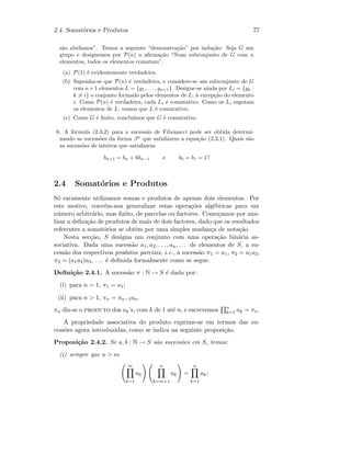 2.4. Somat´orios e Produtos 77
s˜ao abelianos”. Temos a seguinte “demonstra¸c˜ao” por indu¸c˜ao: Seja G um
grupo e designemos por P(n) a aﬁrma¸c˜ao “Num subconjunto de G com n
elementos, todos os elementos comutam”.
(a) P(1) ´e evidentemente verdadeira.
(b) Suponha-se que P(n) ´e verdadeira, e considere-se um subconjunto de G
com n+1 elementos L = {g1, . . . , gn+1}. Designe-se ainda por Li = {gk :
k = i} o conjunto formado pelos elementos de L, `a excep¸c˜ao do elemento
i. Como P(n) ´e verdadeira, cada Li ´e comutativo. Como os Li esgotam
os elementos de L, vemos que L ´e comutativo.
(c) Como G ´e ﬁnito, conclu´ımos que G ´e comutativo.
6. A f´ormula (2.3.2) para a sucess˜ao de Fibonacci pode ser obtida determi-
nando as sucess˜oes da forma βn
que satisfazem a equa¸c˜ao (2.3.1). Quais s˜ao
as sucess˜oes de inteiros que satisfazem
bn+1 = bn + 6bn−1 e b0 = b1 = 1?
2.4 Somat´orios e Produtos
S´o raramente utilizamos somas e produtos de apenas dois elementos. Por
este motivo, conv´em-nos generalizar estas opera¸c˜oes alg´ebricas para um
n´umero arbitr´ario, mas ﬁnito, de parcelas ou factores. Come¸camos por ana-
lisar a deﬁni¸c˜ao de produtos de mais de dois factores, dado que os resultados
referentes a somat´orios se obtˆem por uma simples mudan¸ca de nota¸c˜ao.
Nesta sec¸c˜ao, S designa um conjunto com uma opera¸c˜ao bin´aria as-
sociativa. Dada uma sucess˜ao a1, a2, . . . , an, . . . de elementos de S, a su-
cess˜ao dos respectivos produtos parciais, i.e., a sucess˜ao π1 = a1, π2 = a1a2,
π3 = (a1a2)a3, . . . ´e deﬁnida formalmente como se segue.
Deﬁni¸c˜ao 2.4.1. A sucess˜ao π : N → S ´e dada por:
(i) para n = 1, π1 = a1;
(ii) para n  1, πn = πn−1an.
πn diz-se o produto dos ak’s, com k de 1 at´e n, e escrevemos n
k=1 ak = πn.
A propriedade associativa do produto exprime-se em termos das su-
cess˜oes agora introduzidas, como se indica na seguinte proposi¸c˜ao.
Proposi¸c˜ao 2.4.2. Se a, b : N → S s˜ao sucess˜oes em S, temos:
(i) sempre que n  m
m
k=1
ak
n
k=m+1
ak =
n
k=1
ak;
 