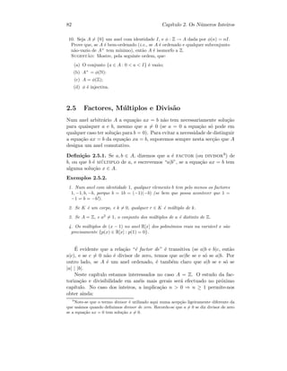 82 Cap´ıtulo 2. Os N´umeros Inteiros
10. Seja A = {0} um anel com identidade I, e φ : Z → A dada por φ(n) = nI.
Prove que, se A ´e bem-ordenado (i.e., se A ´e ordenado e qualquer subconjunto
n˜ao-vazio de A+
tem m´ınimo), ent˜ao A ´e isomorfo a Z.
Sugest˜ao: Mostre, pela seguinte ordem, que:
(a) O conjunto {a ∈ A : 0  a  I} ´e vazio;
(b) A+
= φ(N):
(c) A = φ(Z);
(d) φ ´e injectiva.
2.5 Factores, M´ultiplos e Divis˜ao
Num anel arbitr´ario A a equa¸c˜ao ax = b n˜ao tem necessariamente solu¸c˜ao
para quaisquer a e b, mesmo que a = 0 (se a = 0 a equa¸c˜ao s´o pode em
qualquer caso ter solu¸c˜ao para b = 0). Para evitar a necessidade de distinguir
a equa¸c˜ao ax = b da equa¸c˜ao xa = b, suporemos sempre nesta sec¸c˜ao que A
designa um anel comutativo.
Deﬁni¸c˜ao 2.5.1. Se a, b ∈ A, dizemos que a ´e factor (ou divisor9) de
b, ou que b ´e m´ultiplo de a, e escrevemos “a|b”, se a equa¸c˜ao ax = b tem
alguma solu¸c˜ao x ∈ A.
Exemplos 2.5.2.
1. Num anel com identidade 1, qualquer elemento b tem pelo menos os factores
1, −1, b, −b, porque b = 1b = (−1)(−b) (se bem que possa acontecer que 1 =
−1 = b = −b!).
2. Se K ´e um corpo, e k = 0, qualquer r ∈ K ´e m´ultiplo de k.
3. Se A = Z, e a2
= 1, o conjunto dos m´ultiplos de a ´e distinto de Z.
4. Os m´ultiplos de (x − 1) no anel R[x] dos polin´omios reais na vari´avel x s˜ao
precisamente {p(x) ∈ R[x] : p(1) = 0}.
´E evidente que a rela¸c˜ao “´e factor de” ´e transitiva (se a|b e b|c, ent˜ao
a|c), e se c = 0 n˜ao ´e divisor de zero, temos que ac|bc se e s´o se a|b. Por
outro lado, se A ´e um anel ordenado, ´e tamb´em claro que a|b se e s´o se
|a| | |b|.
Neste cap´ıtulo estamos interessados no caso A = Z. O estudo da fac-
toriza¸c˜ao e divisibilidade em an´eis mais gerais ser´a efectuado no pr´oximo
cap´ıtulo. No caso dos inteiros, a implica¸c˜ao n  0 ⇒ n ≥ 1 permite-nos
obter ainda:
9
Note-se que o termo divisor ´e utilizado aqui numa acep¸c˜ao ligeiramente diferente da
que us´amos quando deﬁnimos divisor de zero. Recorde-se que a = 0 se diz divisor de zero
se a equa¸c˜ao ax = 0 tem solu¸c˜ao x = 0.
 