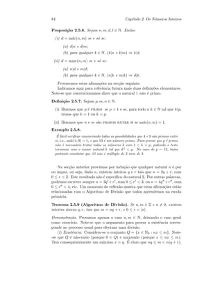 84 Cap´ıtulo 2. Os N´umeros Inteiros
Proposi¸c˜ao 2.5.6. Sejam n, m, d, l ∈ N. Ent˜ao:
(i) d = mdc(n, m) se e s´o se:
(a) d|n e d|m;
(b) para qualquer k ∈ N, (k|n e k|m) ⇒ k|d.
(ii) d = mmc(n, m) se e s´o se:
(a) n|d e m|d;
(b) para qualquer k ∈ N, (n|k e m|k) ⇒ d|k.
Provaremos estas aﬁrma¸c˜oes na sec¸c˜ao seguinte.
Indicamos aqui para referˆencia futura mais duas deﬁni¸c˜oes elementares.
Note-se que convencionamos dizer que o natural 1 n˜ao ´e primo.
Deﬁni¸c˜ao 2.5.7. Sejam p, m, n ∈ N.
(i) Dizemos que p ´e primo se p  1 e se, para todo o k ∈ N tal que k|p,
temos que k = 1 ou k = p.
(ii) Dizemos que n e m s˜ao primos entre si se mdc(n, m) = 1.
Exemplo 2.5.8.
´E f´acil veriﬁcar enumerando todas as possibilidades que 4 e 9 s˜ao primos entre
si, i.e., mdc(4, 9) = 1, e que 13 ´e um n´umero primo. Para provar que p ´e primo
n˜ao ´e necess´ario testar todos os n´umeros k com 1  k  p, podendo o teste
terminar com o maior natural k tal que k2
 p. No caso de p = 13, basta
portanto constatar que 13 n˜ao ´e m´ultiplo de 2 nem de 3.
Na sec¸c˜ao anterior prov´amos por indu¸c˜ao que qualquer natural n ´e par
ou ´ımpar, ou seja, dado n, existem inteiros q e r tais que n = 2q + r, com
0 ≤ r  2. Este resultado n˜ao ´e espec´ıﬁco do natural 2. Por outras palavras,
podemos escrever sempre n = 3q +r , com 0 ≤ r  3, ou n = 4q +r , com
0 ≤ r  4, etc. Um momento de reﬂex˜ao mostra que estas aﬁrma¸c˜oes est˜ao
relacionadas com o Algoritmo de Divis˜ao que todos aprendemos na escola
prim´aria.
Teorema 2.5.9 (Algoritmo de Divis˜ao). Se n, m ∈ Z e n = 0, existem
inteiros ´unicos q, r, tais que m = nq + r, e 0 ≤ r  |n|.
Demonstra¸c˜ao. Provamos apenas o caso n, m ∈ N, deixando o caso geral
como exerc´ıcio. Note-se que o argumento para provar a existˆencia corres-
ponde ao processo usual para efectuar uma divis˜ao.
(i) Existˆencia: Considere-se o conjunto Q = {x ∈ N0 : nx ≤ m}. Note-
-se que Q ´e n˜ao-vazio (porque 0 ∈ Q) e majorado (porque x ≤ nx ≤ m).
Tem consequentemente um m´aximo x = q. ´E claro que nq ≤ m  n(q + 1),
 