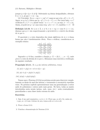 2.5. Factores, M´ultiplos e Divis˜ao 85
porque q ∈ Q e (q + 1) ∈ Q. Subtraindo nq destas desigualdades, obtemos
0 ≤ r ≤ n, j´a que r = m − nq.
(ii) Unicidade: Se m = nq+r = nq +r , segue-se que n(|q−q |) = |r−r |.
Agora, se q = q , ´e ´obvio que |q −q | ≥ 1 e |r −r |  n. Por outro lado, r e r
veriﬁcam 0 ≤ r, r  n, donde temos −n  r − r  n, ou seja, |r − r |  |n|.
Assim, s´o pode ser q = q , mas como n(|q−q |) = |r−r |, tamb´em r = r .
Deﬁni¸c˜ao 2.5.10. Se n, m ∈ Z, n = 0, e m = nq + r com 0 ≤ r  |n|,
dizemos que q e r s˜ao respectivamente o quociente e o resto da divis˜ao
de m por n.
O quociente e o resto dependem dos sinais alg´ebricos de m e n duma
forma que n˜ao ´e imediatamente ´obvia. Para o veriﬁcar, considerem-se os
exemplos abaixo:
m n q r
5 3 1 2
5 −3 −1 2
−5 3 −2 1
−5 −3 2 1
Supondo n = 0 ﬁxo, considere a fun¸c˜ao ρ : Z → {0, 1, . . . , n − 1}, onde
ρ(m) ´e o resto da divis˜ao de m por n. Deixamos como exerc´ıcio a veriﬁca¸c˜ao
do seguinte resultado:
Proposi¸c˜ao 2.5.11. Se x, y s˜ao inteiros arbitr´arios, temos
(i) ρ(x) = ρ(y) se e s´o se n|(x − y);
(ii) ρ(x ± y) = ρ(ρ(x) ± ρ(y));
(iii) ρ(xy) = ρ(ρ(x)ρ(y)).
Vamos usar o Teorema 2.5.9 j´a na pr´oxima sec¸c˜ao para descrever comple-
tamente os ideais do anel dos inteiros, e tornaremos a encontr´a-lo repetidas
vezes. No pr´oximo cap´ıtulo apresentaremos uma sua generaliza¸c˜ao a certos
an´eis de polin´omios e outros an´eis mais gerais. De facto, todas as no¸c˜oes
introduzidas nesta sec¸c˜ao (primo, mdc, mmc, etc.) ser˜ao eventualmente
generalizadas a uma classe muito extensa de an´eis.
Exerc´ıcios.
1. Seja A um anel comutativo, e a, b, c ∈ A. Prove que, se a|b e b|c, ent˜ao a|c,
e que, se c = 0 n˜ao ´e divisor de zero, temos ac|bc se e s´o se a|b.
2. Prove o Lema 2.5.3.
3. Conclua a demonstra¸c˜ao do Teorema 2.5.9.
 