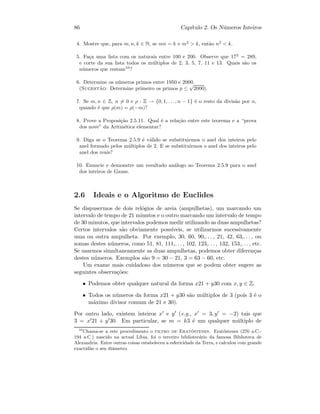 86 Cap´ıtulo 2. Os N´umeros Inteiros
4. Mostre que, para m, n, k ∈ N, se mn = k e m2
 k, ent˜ao n2
 k.
5. Fa¸ca uma lista com os naturais entre 100 e 200. Observe que 172
= 289,
e corte da sua lista todos os m´ultiplos de 2, 3, 5, 7, 11 e 13. Quais s˜ao os
n´umeros que restam10
?
6. Determine os n´umeros primos entre 1950 e 2000.
(Sugest˜ao: Determine primeiro os primos p ≤
√
2000).
7. Se m, n ∈ Z, n = 0 e ρ : Z → {0, 1, . . ., n − 1} ´e o resto da divis˜ao por n,
quando ´e que ρ(m) = ρ(−m)?
8. Prove a Proposi¸c˜ao 2.5.11. Qual ´e a rela¸c˜ao entre este teorema e a “prova
dos nove” da Aritm´etica elementar?
9. Diga se o Teorema 2.5.9 ´e v´alido se substituirmos o anel dos inteiros pelo
anel formado pelos m´ultiplos de 2. E se substituirmos o anel dos inteiros pelo
anel dos reais?
10. Enuncie e demonstre um resultado an´alogo ao Teorema 2.5.9 para o anel
dos inteiros de Gauss.
2.6 Ideais e o Algoritmo de Euclides
Se dispusermos de dois rel´ogios de areia (ampulhetas), um marcando um
intervalo de tempo de 21 minutos e o outro marcando um intervalo de tempo
de 30 minutos, que intervalos podemos medir utilizando as duas ampulhetas?
Certos intervalos s˜ao obviamente poss´ıveis, se utilizarmos sucessivamente
uma ou outra ampulheta. Por exemplo, 30, 60, 90,. . . , 21, 42, 63,. . . , ou
somas destes n´umeros, como 51, 81, 111,. . . , 102, 123,. . . , 132, 153,. . . , etc.
Se usarmos simultaneamente as duas ampulhetas, podemos obter diferen¸cas
destes n´umeros. Exemplos s˜ao 9 = 30 − 21, 3 = 63 − 60, etc.
Um exame mais cuidadoso dos n´umeros que se podem obter sugere as
seguintes observa¸c˜oes:
• Podemos obter qualquer natural da forma x21 + y30 com x, y ∈ Z.
• Todos os n´umeros da forma x21 + y30 s˜ao m´ultiplos de 3 (pois 3 ´e o
m´aximo divisor comum de 21 e 30).
Por outro lado, existem inteiros x e y (e.g., x = 3, y = −2) tais que
3 = x 21 + y 30. Em particular, se m = k3 ´e um qualquer m´ultiplo de
10
Chama-se a este procedimento o filtro de Erat´ostenes. Erat´ostenes (276 a.C.-
194 a.C.) nascido na actual L´ıbia, foi o terceiro bibliotec´ario da famosa Biblioteca de
Alexandria. Entre outras coisas estabeleceu a esfericidade da Terra, e calculou com grande
exactid˜ao o seu diˆametro.
 
