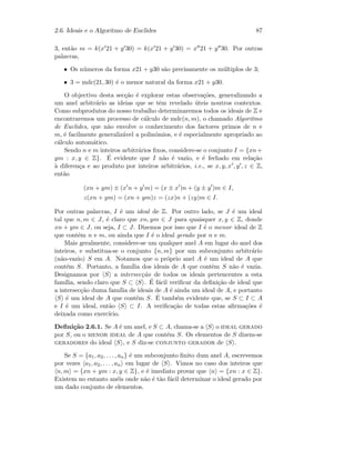 2.6. Ideais e o Algoritmo de Euclides 87
3, ent˜ao m = k(x 21 + y 30) = k(x 21 + y 30) = x 21 + y 30. Por outras
palavras,
• Os n´umeros da forma x21 + y30 s˜ao precisamente os m´ultiplos de 3;
• 3 = mdc(21, 30) ´e o menor natural da forma x21 + y30.
O objectivo desta sec¸c˜ao ´e explorar estas observa¸c˜oes, generalizando a
um anel arbitr´ario as ideias que se tˆem revelado ´uteis noutros contextos.
Como subprodutos do nosso trabalho determinaremos todos os ideais de Z e
encontraremos um processo de c´alculo de mdc(n, m), o chamado Algoritmo
de Euclides, que n˜ao envolve o conhecimento dos factores primos de n e
m, ´e facilmente generaliz´avel a polin´omios, e ´e especialmente apropriado ao
c´alculo autom´atico.
Sendo n e m inteiros arbitr´arios ﬁxos, considere-se o conjunto I = {xn+
ym : x, y ∈ Z}. ´E evidente que I n˜ao ´e vazio, e ´e fechado em rela¸c˜ao
`a diferen¸ca e ao produto por inteiros arbitr´arios, i.e., se x, y, x , y , z ∈ Z,
ent˜ao
(xn + ym) ± (x n + y m) = (x ± x )n + (y ± y )m ∈ I,
z(xn + ym) = (xn + ym)z = (zx)n + (zy)m ∈ I.
Por outras palavras, I ´e um ideal de Z. Por outro lado, se J ´e um ideal
tal que n, m ∈ J, ´e claro que xn, ym ∈ J para quaisquer x, y ∈ Z, donde
xn + ym ∈ J, ou seja, I ⊂ J. Dizemos por isso que I ´e o menor ideal de Z
que cont´em n e m, ou ainda que I ´e o ideal gerado por n e m.
Mais geralmente, considere-se um qualquer anel A em lugar do anel dos
inteiros, e substitua-se o conjunto {n, m} por um subconjunto arbitr´ario
(n˜ao-vazio) S em A. Notamos que o pr´oprio anel A ´e um ideal de A que
cont´em S. Portanto, a fam´ılia dos ideais de A que contˆem S n˜ao ´e vazia.
Designamos por S a intersec¸c˜ao de todos os ideais pertencentes a esta
fam´ılia, sendo claro que S ⊂ S . ´E f´acil veriﬁcar da deﬁni¸c˜ao de ideal que
a intersec¸c˜ao duma fam´ılia de ideais de A ´e ainda um ideal de A, e portanto
S ´e um ideal de A que cont´em S. ´E tamb´em evidente que, se S ⊂ I ⊂ A
e I ´e um ideal, ent˜ao S ⊂ I. A veriﬁca¸c˜ao de todas estas aﬁrma¸c˜oes ´e
deixada como exerc´ıcio.
Deﬁni¸c˜ao 2.6.1. Se A ´e um anel, e S ⊂ A, chama-se a S o ideal gerado
por S, ou o menor ideal de A que cont´em S. Os elementos de S dizem-se
geradores do ideal S , e S diz-se conjunto gerador de S .
Se S = {a1, a2, . . . , an} ´e um subconjunto ﬁnito dum anel A, escrevemos
por vezes a1, a2, . . . , an em lugar de S . Vimos no caso dos inteiros que
n, m = {xn + ym : x, y ∈ Z}, e ´e imediato provar que n = {xn : x ∈ Z}.
Existem no entanto an´eis onde n˜ao ´e t˜ao f´acil determinar o ideal gerado por
um dado conjunto de elementos.
 