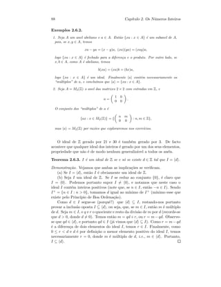 88 Cap´ıtulo 2. Os N´umeros Inteiros
Exemplos 2.6.2.
1. Seja A um anel abeliano e a ∈ A. Ent˜ao {xa : x ∈ A} ´e um subanel de A,
pois, se x, y ∈ A, temos
xa − ya = (x − y)a, (xa)(ya) = (xay)a,
logo {xa : x ∈ A} ´e fechado para a diferen¸ca e o produto. Por outro lado, se
x, b ∈ A, como A ´e abeliano, temos
b(xa) = (xa)b = (bx)a,
logo {xa : x ∈ A} ´e um ideal. Finalmente a cont´em necessariamente os
“m´ultiplos” de a, e conclu´ımos que a = {xa : x ∈ A}.
2. Seja A = M2(Z) o anel das matrizes 2 × 2 com entradas em Z, e
a =
1 0
0 0
.
O conjunto dos “m´ultiplos” de a ´e
{ax : x ∈ M2(Z)} = {
n m
0 0
: n, m ∈ Z},
mas a = M2(Z) por raz˜oes que exploraremos nos exerc´ıcios.
O ideal de Z gerado por 21 e 30 ´e tamb´em gerado por 3. De facto
acontece que qualquer ideal dos inteiros ´e gerado por um dos seus elementos,
propriedade que n˜ao ´e de modo nenhum generaliz´avel a todos os an´eis.
Teorema 2.6.3. I ´e um ideal de Z se e s´o se existe d ∈ Z tal que I = d .
Demonstra¸c˜ao. Vejamos que ambas as implica¸c˜oes se veriﬁcam.
(a) Se I = d , ent˜ao I ´e obviamente um ideal de Z.
(b) Seja I um ideal de Z. Se I se reduz ao conjunto {0}, ´e claro que
I = 0 . Podemos portanto supor I = 0 , e notamos que neste caso o
ideal I cont´em inteiros positivos (note que, se n ∈ I, ent˜ao −n ∈ I). Sendo
I+ = {n ∈ I : n  0}, tomamos d igual ao m´ınimo de I+ (m´ınimo esse que
existe pelo Princ´ıpio de Boa Ordena¸c˜ao).
Como d ∈ I segue-se (porquˆe?) que d ⊆ I, restando-nos portanto
provar a inclus˜ao oposta I ⊆ d , ou seja, que, se m ∈ I, ent˜ao m ´e m´ultiplo
de d. Seja m ∈ I, e q e r o quociente e resto da divis˜ao de m por d (recorde-se
que d  0, donde d = 0). Temos ent˜ao m = qd+r, ou r = m−qd. Observe-
se que qd ∈ d , e portanto qd ∈ I (j´a vimos que d ⊆ I). Como r = m−qd
´e a diferen¸ca de dois elementos do ideal I, temos r ∈ I. Finalmente, como
0 ≤ r  d e d ´e por deﬁni¸c˜ao o menor elemento positivo do ideal I, temos
necessariamente r = 0, donde m ´e m´ultiplo de d, i.e., m ∈ d . Portanto,
I ⊆ d .
 