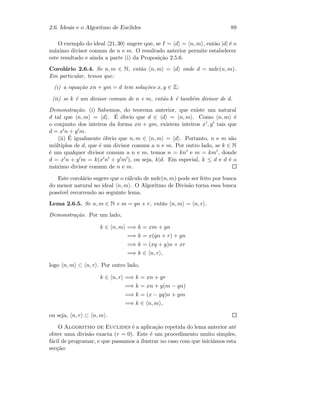 2.6. Ideais e o Algoritmo de Euclides 89
O exemplo do ideal 21, 30 sugere que, se I = d = n, m , ent˜ao |d| ´e o
m´aximo divisor comum de n e m. O resultado anterior permite estabelecer
este resultado e ainda a parte (i) da Proposi¸c˜ao 2.5.6.
Corol´ario 2.6.4. Se n, m ∈ N, ent˜ao n, m = d onde d = mdc(n, m).
Em particular, temos que:
(i) a equa¸c˜ao xn + ym = d tem solu¸c˜oes x, y ∈ Z;
(ii) se k ´e um divisor comum de n e m, ent˜ao k ´e tamb´em divisor de d.
Demonstra¸c˜ao. (i) Sabemos, do teorema anterior, que existe um natural
d tal que n, m = d . ´E ´obvio que d ∈ d = n, m . Como n, m ´e
o conjunto dos inteiros da forma xn + ym, existem inteiros x , y tais que
d = x n + y m.
(ii) ´E igualmente ´obvio que n, m ∈ n, m = d . Portanto, n e m s˜ao
m´ultiplos de d, que ´e um divisor comum a n e m. Por outro lado, se k ∈ N
´e um qualquer divisor comum a n e m, temos n = kn e m = km , donde
d = x n + y m = k(x n + y m ), ou seja, k|d. Em especial, k ≤ d e d ´e o
m´aximo divisor comum de n e m.
Este corol´ario sugere que o c´alculo de mdc(n, m) pode ser feito por busca
do menor natural no ideal n, m . O Algoritmo de Divis˜ao torna essa busca
poss´ıvel recorrendo ao seguinte lema.
Lema 2.6.5. Se n, m ∈ N e m = qn + r, ent˜ao n, m = n, r .
Demonstra¸c˜ao. Por um lado,
k ∈ n, m =⇒ k = xm + yn
=⇒ k = x(qn + r) + yn
=⇒ k = (xq + y)n + xr
=⇒ k ∈ n, r ,
logo n, m ⊂ n, r . Por outro lado,
k ∈ n, r =⇒ k = xn + yr
=⇒ k = xn + y(m − qn)
=⇒ k = (x − yq)n + ym
=⇒ k ∈ n, m ,
ou seja, n, r ⊂ n, m .
O Algoritmo de Euclides ´e a aplica¸c˜ao repetida do lema anterior at´e
obter uma divis˜ao exacta (r = 0). Este ´e um procedimento muito simples,
f´acil de programar, e que passamos a ilustrar no caso com que inici´amos esta
sec¸c˜ao:
 