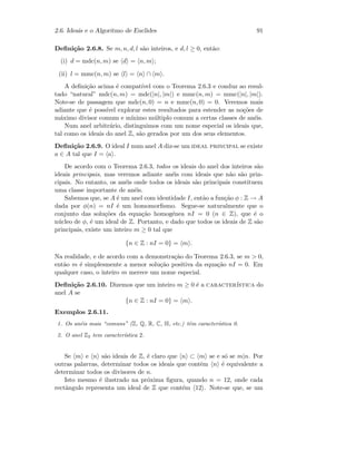 2.6. Ideais e o Algoritmo de Euclides 91
Deﬁni¸c˜ao 2.6.8. Se m, n, d, l s˜ao inteiros, e d, l ≥ 0, ent˜ao:
(i) d = mdc(n, m) se d = n, m ;
(ii) l = mmc(n, m) se l = n ∩ m .
A deﬁni¸c˜ao acima ´e compat´ıvel com o Teorema 2.6.3 e conduz ao resul-
tado “natural” mdc(n, m) = mdc(|n|, |m|) e mmc(n, m) = mmc(|n|, |m|).
Note-se de passagem que mdc(n, 0) = n e mmc(n, 0) = 0. Veremos mais
adiante que ´e poss´ıvel explorar estes resultados para estender as no¸c˜oes de
m´aximo divisor comum e m´ınimo m´ultiplo comum a certas classes de an´eis.
Num anel arbitr´ario, distinguimos com um nome especial os ideais que,
tal como os ideais do anel Z, s˜ao gerados por um dos seus elementos.
Deﬁni¸c˜ao 2.6.9. O ideal I num anel A diz-se um ideal principal se existe
a ∈ A tal que I = a .
De acordo com o Teorema 2.6.3, todos os ideais do anel dos inteiros s˜ao
ideais principais, mas veremos adiante an´eis com ideais que n˜ao s˜ao prin-
cipais. No entanto, os an´eis onde todos os ideais s˜ao principais constituem
uma classe importante de an´eis.
Sabemos que, se A ´e um anel com identidade I, ent˜ao a fun¸c˜ao φ : Z → A
dada por φ(n) = nI ´e um homomorﬁsmo. Segue-se naturalmente que o
conjunto das solu¸c˜oes da equa¸c˜ao homog´enea nI = 0 (n ∈ Z), que ´e o
n´ucleo de φ, ´e um ideal de Z. Portanto, e dado que todos os ideais de Z s˜ao
principais, existe um inteiro m ≥ 0 tal que
{n ∈ Z : nI = 0} = m .
Na realidade, e de acordo com a demonstra¸c˜ao do Teorema 2.6.3, se m  0,
ent˜ao m ´e simplesmente a menor solu¸c˜ao positiva da equa¸c˜ao nI = 0. Em
qualquer caso, o inteiro m merece um nome especial.
Deﬁni¸c˜ao 2.6.10. Dizemos que um inteiro m ≥ 0 ´e a caracter´ıstica do
anel A se
{n ∈ Z : nI = 0} = m .
Exemplos 2.6.11.
1. Os an´eis mais “comuns” (Z, Q, R, C, H, etc.) tˆem caracter´ıstica 0.
2. O anel Z2 tem caracter´ıstica 2.
Se m e n s˜ao ideais de Z, ´e claro que n ⊂ m se e s´o se m|n. Por
outras palavras, determinar todos os ideais que contˆem n ´e equivalente a
determinar todos os divisores de n.
Isto mesmo ´e ilustrado na pr´oxima ﬁgura, quando n = 12, onde cada
rectˆangulo representa um ideal de Z que cont´em 12 . Note-se que, se um
 