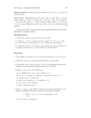 2.6. Ideais e o Algoritmo de Euclides 93
Teorema 2.6.13. O ideal p em Z ´e m´aximo se e s´o se p = 1 ou |p| ´e um
n´umero primo.
Demonstra¸c˜ao. Suponha-se p, q ∈ N e p ⊂ q , i.e., q|p. Se p = 1 ou p ´e
primo, temos q = 1 ou q = p, donde q = Z ou q = p , e p ´e m´aximo.
Se, por outro lado, p  1 n˜ao ´e primo, ent˜ao existe q ∈ N tal que
1  q  p e q|p. Segue-se que Z = q = p , e p q , donde p n˜ao ´e
m´aximo.
Na pr´oxima sec¸c˜ao examinaremos mais pormenorizadamente outras pro-
priedades dos n´umeros primos.
Exemplos 2.6.14.
1. O ideal 0 ´e m´aximo no anel R, mas n˜ao no anel Z.
2. O ideal x2
− 2 n˜ao ´e m´aximo em R[x], porque x2
− 2 x +
√
2 , e
x +
√
2 = R[x]. Por outro lado, x2
− 2 ´e maximal em Z[x] (porquˆe?).
3. No apˆendice mostra-se, recorrendo ao lema de Zorn, que num anel arbitr´ario
A qualquer ideal pr´oprio I A est´a contido num ideal maximal.
Exerc´ıcios.
1. Dˆe exemplos de naturais a, b, n tais que ab n˜ao ´e factor de n, mas a|n e b|n.
2. Determine inteiros x e y tais que mdc(135, 1987) = x135 + y1987.
3. Como pode medir 1 litro de ´agua, se tiver `a sua disposi¸c˜ao apenas dois
recipientes com capacidades respectivamente de 15 e 23 litros?
4. Sejam a, b, d, m, x, y, s, t ∈ Z. Mostre que:
(a) d = MDC(a, b), a = dx, b = dy ⇒ mdc(x, y) = 1;
(b) as + bt = 1 ⇒ mdc(a, b) = mdc(a, t) = mdc(s, b) = mdc(s, t) = 1;
(c) mdc(ma, mb) = |m| mdc(a, b);
(d) mdc(a, m) = mdc(b, m) = 1 ⇔ mdc(ab, m) = 1;
(e) a|m e b|m ⇒ ab|m mdc(a, b);
(f) |ab| = mdc(a, b) mmc(a, b).
5. Seja I = {Iβ}β∈B uma fam´ılia de ideais de um anel A indexada por um
conjunto B qualquer. Considere o conjunto intersec¸c˜ao desta fam´ılia:
I =
β∈B
Iβ = {a ∈ A : a ∈ Iβ, para qualquer β ∈ B}.
(a) Prove que I ´e um ideal de A.
 