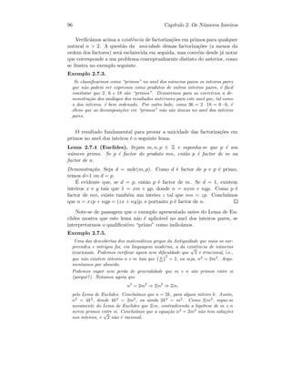 96 Cap´ıtulo 2. Os N´umeros Inteiros
Veriﬁc´amos acima a existˆencia de factoriza¸c˜oes em primos para qualquer
natural n  2. A quest˜ao da unicidade dessas factoriza¸c˜oes (a menos da
ordem dos factores) ser´a esclarecida em seguida, mas conv´em desde j´a notar
que corresponde a um problema conceptualmente distinto do anterior, como
se ilustra no exemplo seguinte.
Exemplo 2.7.3.
Se classiﬁcarmos como “primos” no anel dos n´umeros pares os inteiros pares
que n˜ao podem ser expressos como produtos de outros inteiros pares, ´e f´acil
constatar que 2, 6 e 18 s˜ao “primos”. Deixaremos para os exerc´ıcios a de-
monstra¸c˜ao dos an´alogos dos resultados anteriores para este anel que, tal como
o dos inteiros, ´e bem ordenado. Por outro lado, como 36 = 2 · 18 = 6 · 6, ´e
´obvio que as decomposi¸c˜oes em “primos” n˜ao s˜ao ´unicas no anel dos inteiros
pares.
O resultado fundamental para provar a unicidade das factoriza¸c˜oes em
primos no anel dos inteiros ´e o seguinte lema.
Lema 2.7.4 (Euclides). Sejam m, n, p ∈ Z e suponha-se que p ´e um
n´umero primo. Se p ´e factor do produto mn, ent˜ao p ´e factor de m ou
factor de n.
Demonstra¸c˜ao. Seja d = mdc(m, p). Como d ´e factor de p e p ´e primo,
temos d=1 ou d = p.
´E evidente que, se d = p, ent˜ao p ´e factor de m. Se d = 1, existem
inteiros x e y tais que 1 = xm + yp, donde n = nxm + nyp. Como p ´e
factor de mn, existe tamb´em um inteiro z tal que mn = zp. Conclu´ımos
que n = xzp + nyp = (zx + ny)p, e portanto p ´e factor de n.
Note-se de passagem que o exemplo apresentado antes do Lema de Eu-
clides mostra que este lema n˜ao ´e aplic´avel no anel dos inteiros pares, se
interpretarmos o qualiﬁcativo “primo” como indic´amos.
Exemplo 2.7.5.
Uma das descobertas dos matem´aticos gregos da Antiguidade que mais os sur-
preendeu e intrigou foi, em linguagem moderna, a da existˆencia de n´umeros
irracionais. Podemos veriﬁcar agora sem diﬁculdade que
√
2 ´e irracional, i.e.,
que n˜ao existem inteiros n e m tais que n
m
2
= 2, ou seja, n2
= 2m2
. Argu-
mentamos por absurdo.
Podemos supor sem perda de generalidade que m e n s˜ao primos entre si
(porquˆe?). Notamos agora que
n2
= 2m2
⇒ 2|n2
⇒ 2|n,
pelo Lema de Euclides. Conclu´ımos que n = 2k, para algum inteiro k. Assim,
n2
= 4k2
, donde 4k2
= 2m2
, ou ainda 2k2
= m2
. Como 2|m2
, segue-se
novamente do Lema de Euclides que 2|m, contradizendo a hip´otese de m e n
serem primos entre si. Conclu´ımos que a equa¸c˜ao n2
= 2m2
n˜ao tem solu¸c˜oes
nos inteiros, e
√
2 n˜ao ´e racional.
 