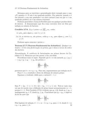 2.7. O Teorema Fundamental da Aritm´etica 97
Deixamos para os exerc´ıcios a generaliza¸c˜ao deste exemplo para o caso
√
n, quando n ∈ N n˜ao ´e um quadrado perfeito. Por palavras, quando n ´e
um natural, a sua raiz quadrada ´e ou outro natural (caso em que n ´e um
quadrado perfeito) ou ´e um n´umero irracional.
Podemos generalizar o Lema de Euclides para um qualquer produto ﬁnito
de inteiros. A demonstra¸c˜ao (que ﬁca como exerc´ıcio) deve ser feita por
indu¸c˜ao no n´umero de factores.
Corol´ario 2.7.6. Se p ´e primo e p | k
i=1 mi, ent˜ao:
(i) p|mj para algum j, com 1 ≤ j ≤ k.
(ii) Se os inteiros mi s˜ao primos, ent˜ao p = mj, para algum j, com 1 ≤
j ≤ k.
Podemos agora enunciar e provar o
Teorema 2.7.7 (Teorema Fundamental da Aritm´etica). Qualquer na-
tural n  2 tem uma factoriza¸c˜ao em primos, que ´e ´unica a menos da ordem
dos factores.
Demonstra¸c˜ao. A existˆencia de factoriza¸c˜oes em primos decorre do Co-
rol´ario 2.7.2. Resta-nos por isso provar a sua unicidade.
Procedemos como se segue. Supondo que k e m s˜ao naturais, p1 ≤ p2 ≤
· · · ≤ pk e q1 ≤ q2 · · · ≤ qm s˜ao primos, e
k
i=1
pi =
m
j=1
qj,
provamos que k = m e pi = qi. Para isso, argumentamos por indu¸c˜ao em k:
Para k =1, o resultado ´e ´obvio da deﬁni¸c˜ao de n´umero primo;
Supomos o resultado v´alido para o natural k − 1, e
k
i=1
pi =
m
j=1
qj.
Seja P = {pi : 1 ≤ i ≤ k} e Q = {qj : 1 ≤ j ≤ m}. Note-se mais uma
vez que de acordo com a deﬁni¸c˜ao de primo temos necessariamente m  1,
porque k  1. Pelo Corol´ario 2.7.6 ´e evidente que pk ∈ Q, donde pk ≤ qm, e
analogamente qm ∈ P, donde qm ≤ pk. Conclu´ımos que pk = qm, e segue-se
da lei do corte que
k−1
i=1
pi =
m−1
j=1
qj.
Pela hip´otese de indu¸c˜ao, k − 1 = m − 1 e pi = qi, para i  k, donde k = m
e pi = qi, para i ≤ k.
 