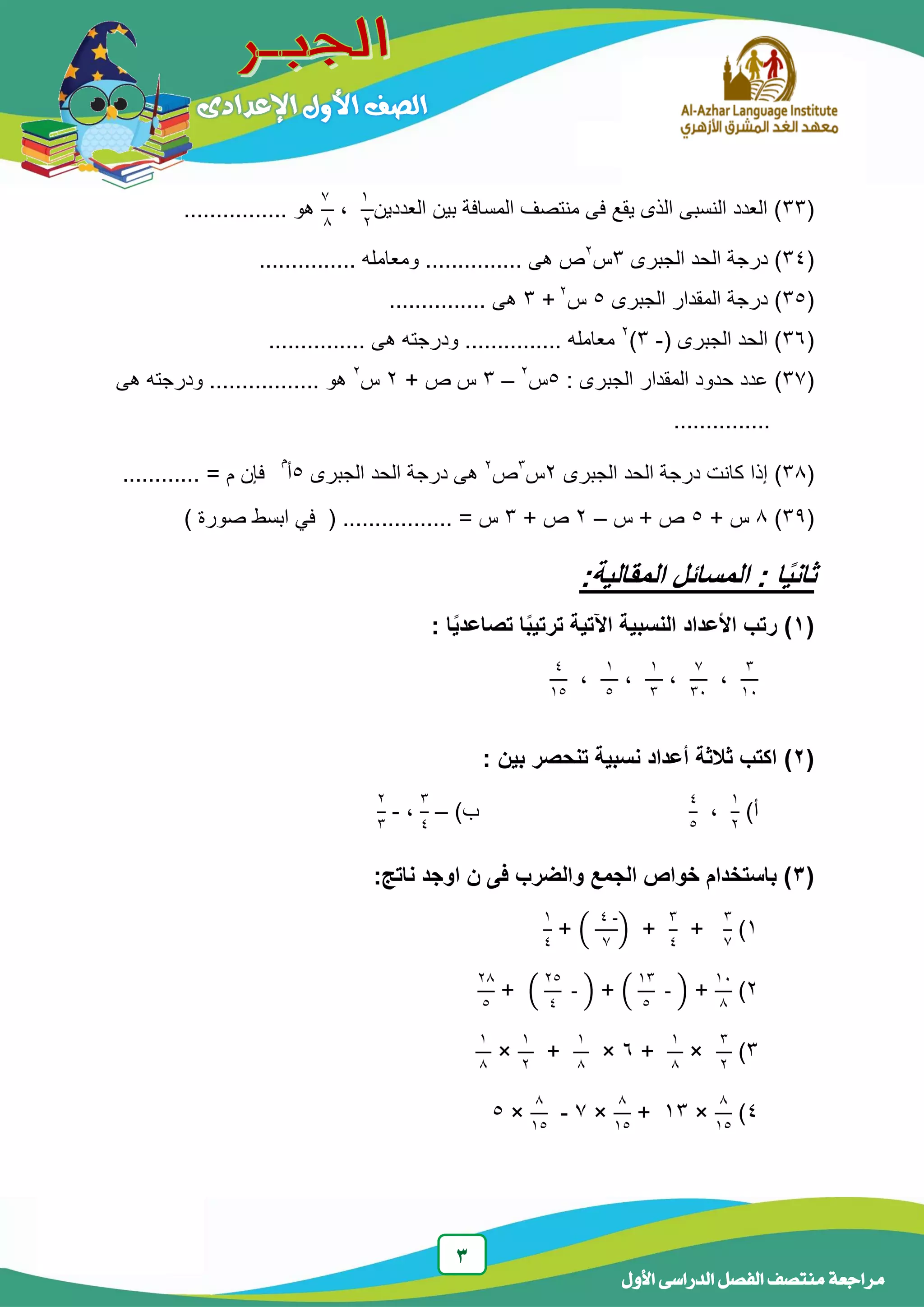 3
‫الدر‬ ‫الفصل‬ ‫منتصف‬ ‫مراجعة‬‫األول‬ ‫اسى‬
(33‫العد‬ ‫بٌن‬ ‫المسافة‬ ‫منتصف‬ ‫فى‬ ‫ٌقع‬ ‫الذى‬ ‫النسبى‬ ‫العدد‬ )‫دٌن‬
1
2
،
7
8
................ ‫هو‬
(34)‫الجبرى‬ ‫الحد‬ ‫درجة‬3‫س‬2
............... ‫ومعامله‬ ............... ‫هى‬ ‫ص‬
(35)‫الجبرى‬ ‫المقدار‬ ‫درجة‬5‫س‬2
+3............... ‫هى‬
(36( ‫الجبرى‬ ‫الحد‬ )-3)2
............... ‫هى‬ ‫ودرجته‬ ............... ‫معامله‬
(37)‫المقدا‬ ‫حدود‬ ‫عدد‬: ‫الجبرى‬ ‫ر‬5‫س‬2
–3+ ‫ص‬ ‫س‬2‫س‬2
... ‫هو‬........‫هى‬ ‫ودرجته‬ ......
...............
(38)‫الجبرى‬ ‫الحد‬ ‫درجة‬ ‫كانت‬ ‫إذا‬2‫س‬3
‫ص‬2
‫الجبرى‬ ‫الحد‬ ‫درجة‬ ‫هى‬5‫أ‬
‫م‬
........... = ‫م‬ ‫فإن‬.
(39)8+ ‫س‬5‫س‬ + ‫ص‬–2+ ‫ص‬3‫س‬=.................) ‫صورة‬ ‫ابسط‬ ً‫ف‬ (
ً‫ي‬‫ثان‬‫المقالي‬ ‫المسائل‬ : ‫ا‬:‫ة‬
(1): ‫ا‬ً‫ي‬‫تصاعد‬ ‫ا‬ً‫ب‬‫ترتي‬ ‫اآلتية‬ ‫النسبية‬ ‫األعداد‬ ‫رتب‬
3
14
،
7
34
،
1
3
،
1
5
،
4
15
(2): ‫بين‬ ‫تنحصر‬ ‫نسبية‬ ‫أعداد‬ ‫ثالثة‬ ‫اكتب‬
‫أ‬)
1
2
،
4
5
‫ب‬)–
3
4
،-
2
3
(3:‫ناتج‬ ‫اوجد‬ ‫ن‬ ‫فى‬ ‫والضرب‬ ‫الجمع‬ ‫خواص‬ ‫باستخدام‬ )
1)
3
7
+
3
4
+(
-4
7
)+
1
4
2)
14
8
+(
13
5
- )+(
25
4
- )+
28
5
3)
3
2
×
1
8
+6×
1
8
+
1
2
×
1
8
4)
8
15
×13+
8
15
×7-
8
15
×5
 