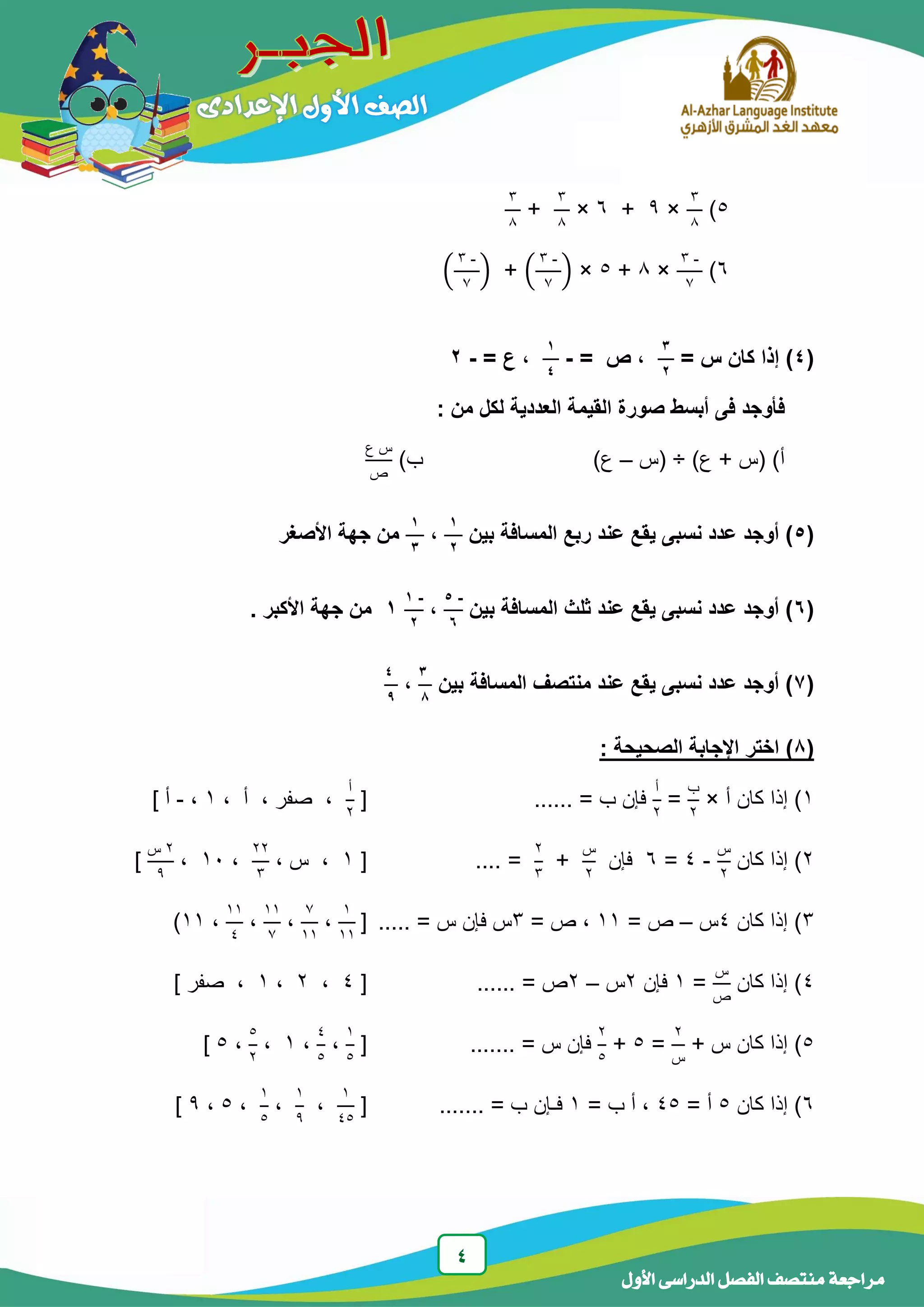 4
‫الدر‬ ‫الفصل‬ ‫منتصف‬ ‫مراجعة‬‫األول‬ ‫اسى‬
5)
3
8
×9+6×
3
8
+
3
8
6)
-3
7
×8+5×(
-3
7
)+(
-3
7
)
(4)= ‫س‬ ‫كان‬ ‫إذا‬
3
2
= ‫ص‬ ،-
1
4
= ‫ع‬ ،-2
: ‫من‬ ‫لكل‬ ‫العددية‬ ‫القيمة‬ ‫صورة‬ ‫أبسط‬ ‫فى‬ ‫فأوجد‬
)‫ع‬ + ‫(س‬ )‫أ‬÷‫(س‬–)‫ع‬)‫ب‬
‫ع‬ ‫س‬
‫ص‬
(5‫بين‬ ‫المسافة‬ ‫ربع‬ ‫عند‬ ‫يقع‬ ‫نسبى‬ ‫عدد‬ ‫أوجد‬ )
1
2
،
1
3
‫األصغر‬ ‫جهة‬ ‫من‬
(6‫بين‬ ‫المسافة‬ ‫ثلث‬ ‫عند‬ ‫يقع‬ ‫نسبى‬ ‫عدد‬ ‫أوجد‬ )
-5
6
،
-1
2
1. ‫األكبر‬ ‫جهة‬ ‫من‬
(7‫بين‬ ‫المسافة‬ ‫منتصف‬ ‫عند‬ ‫يقع‬ ‫نسبى‬ ‫عدد‬ ‫أوجد‬ )
3
8
،
4
9
(8): ‫الصحيحة‬ ‫اإلجابة‬ ‫اختر‬
1‫أ‬ ‫كان‬ ‫إذا‬ )×
‫ب‬
2
=
‫أ‬
2
...... = ‫ب‬ ‫فإن‬[
‫أ‬
2
، ‫أ‬ ، ‫صفر‬ ،1،-] ‫أ‬
2‫كان‬ ‫إذا‬ )
‫س‬
2
-4=6‫فإن‬
‫س‬
2
+
2
3
. =...[1، ‫س‬ ،
22
3
،14،
2‫س‬
9
]
3‫كان‬ ‫إذا‬ )4‫س‬–= ‫ص‬11= ‫ص‬ ،3. = ‫س‬ ‫فإن‬ ‫س‬....[
1
11
،
7
11
،
11
7
،
11
4
،11)
4‫كان‬ ‫إذا‬ )
‫س‬
‫ص‬
=1‫فإن‬2‫س‬–2...... = ‫ص‬[4،2،1] ‫صفر‬ ،
5)+ ‫س‬ ‫كان‬ ‫إذا‬
2
‫س‬
=5+
2
5
....... = ‫س‬ ‫فإن‬[
1
5
،
4
5
،1،
5
2
،5]
6‫كان‬ ‫إذا‬ )5= ‫أ‬45= ‫ب‬ ‫أ‬ ،1....... = ‫ب‬ ‫فـإن‬[
1
45
،
1
9
،
1
5
،5،9]
 