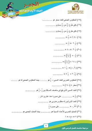 2
‫الدر‬ ‫الفصل‬ ‫منتصف‬ ‫مراجعة‬‫األول‬ ‫اسى‬
(15............... ‫هو‬ ‫صفر‬ ‫للعدد‬ ‫الجمعى‬ ‫المعكوس‬ )
(16‫طرح‬ ‫باقى‬ )
-3
5
‫من‬
2
5
............... ‫ٌساوى‬
(17‫طرح‬ ‫باقى‬ )
1
5
‫من‬
6
5
............... ‫ٌساوى‬
(18)54:+
3
4
............... =
(19)
1
2
2×
8
14
................ =
(24)
1
2
3×-4................ =
(21)
8
9
÷(
-4
3
)................ =
(22)–14÷(
-4
7
)................ =
(23)|4 6̇× |
1
3
1=................
(24)
-1
5
2÷
1
2
5=................
(25‫النسبى‬ ‫للعدد‬ ‫الضربى‬ ‫المعكوس‬ )-
2
3
‫بٌنما‬ ........... ‫هو‬....... ‫هو‬ ‫له‬ ‫الجمعى‬ ‫المعكوس‬...
(26‫صفر‬ )( ÷-14................ = )
(27‫بٌن‬ ‫المسافة‬ ‫منتصف‬ ‫فى‬ ‫ٌقع‬ ‫الذى‬ ‫النسبى‬ ‫العدد‬ )
2
5
،
4
5
................ ‫هو‬
(28)
5
11
. ‫دائر‬ ‫عشرى‬ ‫عدد‬ ‫صورة‬ ‫على‬ ................ =
(29ٌ‫ل‬ ‫الذى‬ ‫العدد‬ )................ ‫هو‬ ‫ضربى‬ ‫معكوس‬ ‫له‬ ‫س‬
(34)4 5̇7̇................ =‫صورة‬ ‫على‬
‫أ‬
‫ب‬
(31)‫ا‬‫الضربى‬ ‫لمحاٌد‬............ ‫هو‬ ‫النسبٌة‬ ‫لألعداد‬................ ‫هو‬ ‫الجمعى‬ ‫المحاٌد‬ ‫بٌنما‬ ...
(32)7×
……
7
=1
 