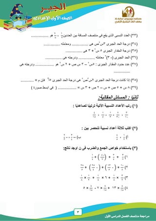3
‫الدر‬ ‫الفصل‬ ‫منتصف‬ ‫مراجعة‬‫األول‬ ‫اسى‬
(33‫العد‬ ‫بٌن‬ ‫المسافة‬ ‫منتصف‬ ‫فى‬ ‫ٌقع‬ ‫الذى‬ ‫النسبى‬ ‫العدد‬ )‫دٌن‬
1
2
،
7
8
................ ‫هو‬
(34)‫الجبرى‬ ‫الحد‬ ‫درجة‬3‫س‬2
............... ‫ومعامله‬ ............... ‫هى‬ ‫ص‬
(35)‫الجبرى‬ ‫المقدار‬ ‫درجة‬5‫س‬2
+3............... ‫هى‬
(36( ‫الجبرى‬ ‫الحد‬ )-3)2
............... ‫هى‬ ‫ودرجته‬ ............... ‫معامله‬
(37)‫المقدا‬ ‫حدود‬ ‫عدد‬: ‫الجبرى‬ ‫ر‬5‫س‬2
–3+ ‫ص‬ ‫س‬2‫س‬2
... ‫هو‬........‫هى‬ ‫ودرجته‬ ......
...............
(38)‫الجبرى‬ ‫الحد‬ ‫درجة‬ ‫كانت‬ ‫إذا‬2‫س‬3
‫ص‬2
‫الجبرى‬ ‫الحد‬ ‫درجة‬ ‫هى‬5‫أ‬
‫م‬
........... = ‫م‬ ‫فإن‬.
(39)8+ ‫س‬5‫س‬ + ‫ص‬–2+ ‫ص‬3‫س‬=.................) ‫صورة‬ ‫ابسط‬ ً‫ف‬ (
ً‫ي‬‫ثان‬‫المقالي‬ ‫المسائل‬ : ‫ا‬:‫ة‬
(1): ‫ا‬ً‫ي‬‫تصاعد‬ ‫ا‬ً‫ب‬‫ترتي‬ ‫اآلتية‬ ‫النسبية‬ ‫األعداد‬ ‫رتب‬
3
14
،
7
34
،
1
3
،
1
5
،
4
15
(2): ‫بين‬ ‫تنحصر‬ ‫نسبية‬ ‫أعداد‬ ‫ثالثة‬ ‫اكتب‬
‫أ‬)
1
2
،
4
5
‫ب‬)–
3
4
،-
2
3
(3:‫ناتج‬ ‫اوجد‬ ‫ن‬ ‫فى‬ ‫والضرب‬ ‫الجمع‬ ‫خواص‬ ‫باستخدام‬ )
1)
3
7
+
3
4
+(
-4
7
)+
1
4
2)
14
8
+(
13
5
- )+(
25
4
- )+
28
5
3)
3
2
×
1
8
+6×
1
8
+
1
2
×
1
8
4)
8
15
×13+
8
15
×7-
8
15
×5
 