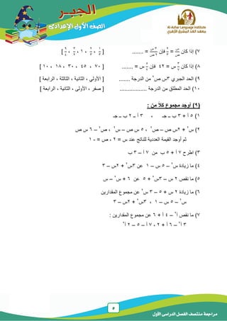 5
‫الدر‬ ‫الفصل‬ ‫منتصف‬ ‫مراجعة‬‫األول‬ ‫اسى‬
7‫كان‬ ‫إذا‬ )
‫س‬
‫ص‬
=
2
3
‫فإن‬
3‫س‬
2‫ص‬
....... =[
1
3
،
2
3
،1،
3
2
،
9
4
]
8‫كان‬ ‫إذا‬ )
3
7
= ‫س‬42‫فإن‬
5
7
....... = ‫س‬[74،45،34،18،14]
9‫الجبري‬ ‫الحد‬ )3‫ص‬ ‫س‬2
‫الدرجة‬ ‫من‬.......‫األ‬ [‫الثالث‬ ، ‫الثانٌة‬ ، ً‫ول‬‫ة‬‫الرابعة‬ ،]
14‫الدرجة‬ ‫من‬ ‫المطلق‬ ‫الحد‬ ).................‫األ‬ ، ‫صفر‬ [‫الرابعة‬ ، ‫الثانٌة‬ ، ‫ولى‬]
(9)‫أوجد‬‫من‬ ً‫ال‬‫ك‬ ‫مجموع‬:
1)5+ ‫أ‬3‫ــ‬ ‫ب‬‫ج‬، ‫ـ‬3‫ــ‬ ‫أ‬2‫ــ‬ ‫ب‬‫ج‬‫ـ‬
2‫س‬ )2
+2‫ص‬ ‫س‬–‫ص‬2
،5‫ص‬ ‫س‬–‫س‬2
‫ص‬ ،2
–6‫ص‬ ‫س‬
= ‫س‬ ‫عند‬ ‫للناتج‬ ‫العددٌة‬ ‫القٌمة‬ ‫أوجد‬ ‫ثم‬2= ‫ص‬ ،-1
3)‫اطرح‬7+ ‫أ‬5‫من‬ ‫ب‬7‫أ‬–3‫ب‬
4‫س‬ ‫زٌادة‬ ‫ما‬ )2
–5‫س‬–1‫عن‬3‫س‬2
+2‫س‬–3
5‫نقص‬ ‫ما‬ )2‫س‬–3‫س‬2
+5‫عن‬6‫س‬ +2
–‫س‬
6‫زٌادة‬ ‫ما‬ )2+ ‫س‬5–3‫س‬2
‫المقدارٌن‬ ‫مجموع‬ ‫عن‬
‫س‬2
–5‫س‬–1،3‫س‬2
+2‫س‬–3
7‫أ‬ ‫نقص‬ ‫ما‬ )2
–4+ ‫أ‬6‫المقدارٌن‬ ‫مجموع‬ ‫عن‬:
3‫أ‬2
–6+ ‫أ‬2،7‫أ‬–5–2‫أ‬2
 