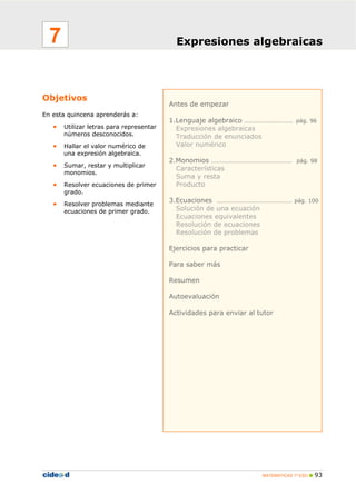 MATEMÁTICAS 1º ESO 93
Antes de empezar
1.Lenguaje algebraico ……………………… pág. 96
Expresiones algebraicas
Traducción de enunciados
Valor numérico
2.Monomios ……………………………………… pág. 98
Características
Suma y resta
Producto
3.Ecuaciones …………………………………… pág. 100
Solución de una ecuación
Ecuaciones equivalentes
Resolución de ecuaciones
Resolución de problemas
Ejercicios para practicar
Para saber más
Resumen
Autoevaluación
Actividades para enviar al tutor
Objetivos
En esta quincena aprenderás a:
• Utilizar letras para representar
números desconocidos.
• Hallar el valor numérico de
una expresión algebraica.
• Sumar, restar y multiplicar
monomios.
• Resolver ecuaciones de primer
grado.
• Resolver problemas mediante
ecuaciones de primer grado.
Expresiones algebraicas7
 