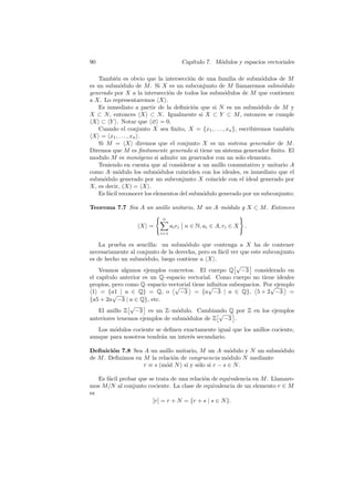 90 Cap´ıtulo 7. M´odulos y espacios vectoriales
Tambi´en es obvio que la intersecci´on de una familia de subm´odulos de M
es un subm´odulo de M. Si X es un subconjunto de M llamaremos subm´odulo
generado por X a la intersecci´on de todos los subm´odulos de M que contienen
a X. Lo representaremos hXi.
Es inmediato a partir de la deﬁnici´on que si N es un subm´odulo de M y
X ⊂ N, entonces hXi ⊂ N. Igualmente si X ⊂ Y ⊂ M, entonces se cumple
hXi ⊂ hY i. Notar que h∅i = 0.
Cuando el conjunto X sea ﬁnito, X = {x1, . . . , xn}, escribiremos tambi´en
hXi = hx1, . . . , xni.
Si M = hXi diremos que el conjunto X es un sistema generador de M.
Diremos que M es ﬁnitamente generado si tiene un sistema generador ﬁnito. El
modulo M es mon´ogeno si admite un generador con un solo elemento.
Teniendo en cuenta que al considerar a un anillo conmutativo y unitario A
como A–m´odulo los subm´odulos coinciden con los ideales, es inmediato que el
subm´odulo generado por un subconjunto X coincide con el ideal generado por
X, es decir, (X) = hXi.
Es f´acil reconocer los elementos del subm´odulo generado por un subconjunto:
Teorema 7.7 Sea A un anillo unitario, M un A–m´odulo y X ⊂ M. Entonces
hXi =
( nX
i=1
airi
Ø
Ø n ∈ N, ai ∈ A, ri ∈ X
)
.
La prueba es sencilla: un subm´odulo que contenga a X ha de contener
necesariamente al conjunto de la derecha, pero es f´acil ver que este subconjunto
es de hecho un subm´odulo, luego contiene a hXi.
Veamos algunos ejemplos concretos. El cuerpo Q
£√
−3
§
considerado en
el cap´ıtulo anterior es un Q–espacio vectorial. Como cuerpo no tiene ideales
propios, pero como Q–espacio vectorial tiene inﬁnitos subespacios. Por ejemplo
h1i = {a1 | a ∈ Q} = Q, o
≠√
−3
Æ
= {a
√
−3 | a ∈ Q},
≠
5 + 2
√
−3
Æ
=
{a5 + 2a
√
−3 | a ∈ Q}, etc.
El anillo Z
£√
−3
§
es un Z–m´odulo. Cambiando Q por Z en los ejemplos
anteriores tenemos ejemplos de subm´odulos de Z
£√
−3
§
.
Los m´odulos cociente se deﬁnen exactamente igual que los anillos cociente,
aunque para nosotros tendr´an un inter´es secundario.
Deﬁnici´on 7.8 Sea A un anillo unitario, M un A–m´odulo y N un subm´odulo
de M. Deﬁnimos en M la relaci´on de congruencia m´odulo N mediante
r ≡ s (m´od N) si y s´olo si r − s ∈ N.
Es f´acil probar que se trata de una relaci´on de equivalencia en M. Llamare-
mos M/N al conjunto cociente. La clase de equivalencia de un elemento r ∈ M
es
[r] = r + N = {r + s | s ∈ N}.
 