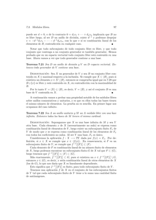 7.3. M´odulos libres. 97
puede ser d = 0, o de lo contrario 0 = d1v1 + · · · + dnvn implicar´ıa que B no
es libre luego, al ser D un anillo de divisi´on, existe d−1
y podemos despejar
v = −d−1
d1v1 − · · · − d−1
dnvn, con lo que v s´ı es combinaci´on lineal de los
elementos de B, contradicci´on en cualquier caso.
Notar que todo subconjunto de todo conjunto libre es libre, y que todo
conjunto que contenga a un conjunto generador es tambi´en generador. Hemos
probado que en un espacio vectorial todo conjunto libre est´a contenido en una
base. Ahora vamos a ver que todo generador contiene a una base.
Teorema 7.21 Sea D un anillo de divisi´on y V un D–espacio vectorial. En-
tonces todo generador de V contiene una base.
Demostraci´on: Sea X un generador de V y sea B un conjunto libre con-
tenido en X y maximal respecto a la inclusi´on. Se cumple que X ⊂ hBi, pues si
existiera un elemento x ∈ X hBi, entonces se comprueba igual que en 7.20 que
B ∪ {x} es libre y est´a contenido en X, en contradicci´on con la maximalidad de
B.
Por lo tanto V = hXi ⊂ hBi, es decir, V = hBi, y as´ı el conjunto B es una
base de V contenida en X.
A continuaci´on vamos a probar una propiedad notable de los m´odulos libres
sobre anillos conmutativos y unitarios, y es que en ellos todas las bases tienen
el mismo n´umero de elementos. La prueba no es sencilla. En primer lugar nos
ocupamos del caso inﬁnito.
Teorema 7.22 Sea A un anillo unitario y M un A–m´odulo libre con una base
inﬁnita. Entonces todas las bases de M tienen el mismo cardinal.
Demostraci´on: Supongamos que X es una base inﬁnita de M y sea Y
otra base. Cada elemento x de X (necesariamente no nulo) se expresa como
combinaci´on lineal de elementos de Y , luego existe un subconjunto ﬁnito Fx de
Y de modo que x se expresa como combinaci´on lineal de los elementos de Fx
con todos los coeﬁcientes no nulos. Al ser Y una base, Fx es ´unico.
Consideremos la aplicaci´on f : X −→ PY dada por f(x) = Fx. Por de-
ﬁnici´on, si x ∈ X se cumple que x ∈ hf(x)i. En consecuencia, si F es un
subconjunto ﬁnito de Y , se cumple que f−1
£
{F}
§
⊂ hFi.
Cada elemento de F es combinaci´on lineal de un n´umero ﬁnito de elementos
de X, luego podemos encontrar un subconjunto ﬁnito G de X tal que F ⊂ hGi,
luego tenemos que f−1
£
{F}
§
⊂ hFi ⊂ hGi.
M´as exactamente, f−1
£
{F}
§
⊂ G, pues si existiera un x ∈ f−1
£
{F}
§
 G,
entonces x ∈ hGi, es decir, x ser´ıa combinaci´on lineal de otros elementos de X
(los de G), lo que nos dar´ıa que X es linealmente dependiente.
Esto signiﬁca que f−1
£
{F}
§
es ﬁnito, para todo subconjunto ﬁnito de Y .
Tenemos una aplicaci´on f de X en el conjunto de los subconjuntos ﬁnitos
de Y tal que cada subconjunto ﬁnito de Y tiene a lo sumo una cantidad ﬁnita
de antiim´agenes.
 