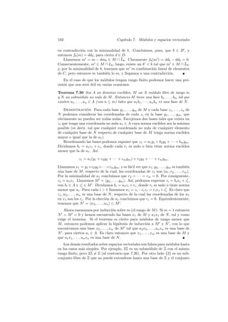 102 Cap´ıtulo 7. M´odulos y espacios vectoriales
en contradicci´on con la minimalidad de b. Concluimos, pues, que b ∈ B0
, y
entonces fb(m) = ddb, para cierto d ∈ D.
Llamemos m0
= m − dmb ∈ M ∩ ¯Lb. Claramente fb(m0
) = ddb − ddb = 0.
Consecuentemente, m0
∈ M ∩ Lb, luego, existe un b0
< b tal que m0
∈ M ∩ ¯Lb0
y, por la minimalidad de b, tenemos que m0
es combinaci´on lineal de elementos
de C, pero entonces m tambi´en lo es, y llegamos a una contradicci´on.
En el caso de que los m´odulos tengan rango ﬁnito podemos hacer una pre-
cisi´on que nos ser´a ´util en varias ocasiones:
Teorema 7.30 Sea A un dominio eucl´ıdeo, M un A–m´odulo libre de rango m
y N un subm´odulo no nulo de M. Entonces M tiene una base b1, . . . , bm tal que
existen a1, . . . , an ∈ A (con n ≤ m) tales que a1b1, · · · , anbn es una base de N.
Demostraci´on: Para cada base y1, . . . , ym de M y cada base z1, . . . , zn de
N podemos considerar las coordenadas de cada zi en la base y1, . . . , ym, que
obviamente no pueden ser todas nulas. Escojemos dos bases tales que exista un
zi que tenga una coordenada no nula a1 ∈ A cuya norma eucl´ıdea sea la m´ınima
posible (es decir, tal que cualquier coordenada no nula de cualquier elemento
de cualquier base de N respecto de cualquier base de M tenga norma eucl´ıdea
mayor o igual que la de a1).
Reordenando las bases podemos suponer que z1 = a1y1 + b2y2 + · · · + bmym.
Dividamos bi = a1ci + ri, donde cada ri es nulo o bien tiene norma eucl´ıdea
menor que la de a1. As´ı
z1 = a1(y1 + c2y2 + · · · + cmym) + r2y2 + · · · + rmym,
Llamamos x1 = y1+c2y2+· · ·+cmym, y es f´acil ver que x1, y2, . . . , ym es tambi´en
una base de M, respecto de la cual, las coordenadas de z1 son (a1, r2, . . . , rm).
Por la minimalidad de a1 concluimos que r2 = · · · = rm = 0. Por consiguiente,
z1 = a1x1. Llamemos M0
= hy2, . . . , ymi. As´ı, podemos expresar zi = bix1 + z0
i,
con bi ∈ A y z0
i ∈ M0
. Dividamos bi = a1ci + ri, donde ri es nulo o tiene norma
menor que ai. Para cada i > 1 llamamos wi = zi −ciz1 = rix1 +z0
i. Es claro que
z1, w2, . . . , wn es una base de N, respecto de la cual las coordenadas de los wi
en x1 son los ri. Por la elecci´on de a1 concluimos que ri = 0. Equivalentemente,
tenemos que N0
= hw2, . . . , wni ⊂ M0
.
Ahora razonamos por inducci´on sobre m (el rango de M). Si m = 1 entonces
N0
= M0
= 0 y hemos encontrado las bases x1 de M y a1x1 de N, tal y como
exige el teorema. Si el teorema es cierto para m´odulos de rango menor que
M, entonces podemos aplicar la hip´otesis de inducci´on a M0
y N0
, con lo que
encontramos una base x2, . . . , xm de M0
tal que a2x2, . . . , anxn es una base de
N0
, para ciertos ai ∈ A. Es claro entonces que x1, . . . , xm es una base de M y
que a1x1, . . . , anxn es una base de N.
Los dem´as resultados sobre espacios vectoriales son falsos para m´odulos hasta
en los casos m´as simples. Por ejemplo, 2Z es un subm´odulo de Z con el mismo
rango ﬁnito, pero 2Z 6= Z (al contrario que 7.26). Por otro lado {2} es un sub-
conjunto libre de Z que no puede extenderse hasta una base de Z y el conjunto
 
